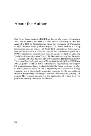 220
About the Author
Gail Dawn Baura received a BSEE from Loyola Marymount University in
1984, and an MSEE and MSBME from Drexel University in 1987. She
received a PhD in Bioengineering from the University of Washington
in 1993. Between these graduate degrees, Dr. Baura worked as a loop
transmission systems engineer at ATT Bell Laboratories. Since gradua-
tion, she has served in a variety of research and development positions at
IVAC Corporation, Cardiotronics Systems, Alaris Medical Systems, and
VitalWave Corporation (now Tensys). Dr. Baura is currently Vice President
of Research and Chief Scientist at CardioDynamics. Her textbook, System
Theory and Practical Application of Biomedical Signals (Wiley-IEEE Press,
2002), is part of the IEEE Series in Biomedical Engineering. She will pub-
lish a second system theory textbook in 2006. Dr. Baura is a senior member
of IEEE, associate editor of IEEE Engineering in Medicine and Biology
magazine, and a biomedical engineering evaluator for the Accreditation
Board of Engineering Technology. She holds 13 issued and 8 pending U.S.
patents. Her research interests are the application of system theory to
patient monitoring and insulin metabolism.
AbtAuthor-P088531.qxd 2/22/06 12:20 PM Page 220
 