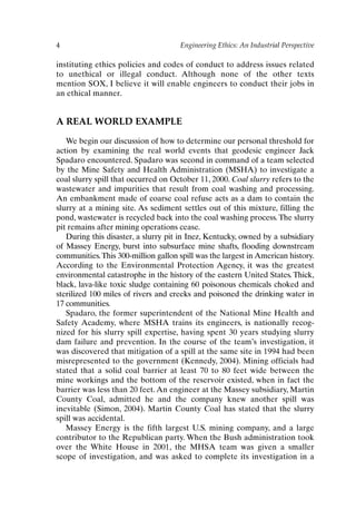 4 Engineering Ethics: An Industrial Perspective
instituting ethics policies and codes of conduct to address issues related
to unethical or illegal conduct. Although none of the other texts
mention SOX, I believe it will enable engineers to conduct their jobs in
an ethical manner.
A REAL WORLD EXAMPLE
We begin our discussion of how to determine our personal threshold for
action by examining the real world events that geodesic engineer Jack
Spadaro encountered. Spadaro was second in command of a team selected
by the Mine Safety and Health Administration (MSHA) to investigate a
coal slurry spill that occurred on October 11, 2000. Coal slurry refers to the
wastewater and impurities that result from coal washing and processing.
An embankment made of coarse coal refuse acts as a dam to contain the
slurry at a mining site. As sediment settles out of this mixture, filling the
pond, wastewater is recycled back into the coal washing process. The slurry
pit remains after mining operations cease.
During this disaster, a slurry pit in Inez, Kentucky, owned by a subsidiary
of Massey Energy, burst into subsurface mine shafts, flooding downstream
communities.This 300-million gallon spill was the largest in American history.
According to the Environmental Protection Agency, it was the greatest
environmental catastrophe in the history of the eastern United States. Thick,
black, lava-like toxic sludge containing 60 poisonous chemicals choked and
sterilized 100 miles of rivers and creeks and poisoned the drinking water in
17 communities.
Spadaro, the former superintendent of the National Mine Health and
Safety Academy, where MSHA trains its engineers, is nationally recog-
nized for his slurry spill expertise, having spent 30 years studying slurry
dam failure and prevention. In the course of the team’s investigation, it
was discovered that mitigation of a spill at the same site in 1994 had been
misrepresented to the government (Kennedy, 2004). Mining officials had
stated that a solid coal barrier at least 70 to 80 feet wide between the
mine workings and the bottom of the reservoir existed, when in fact the
barrier was less than 20 feet. An engineer at the Massey subsidiary, Martin
County Coal, admitted he and the company knew another spill was
inevitable (Simon, 2004). Martin County Coal has stated that the slurry
spill was accidental.
Massey Energy is the fifth largest U.S. mining company, and a large
contributor to the Republican party. When the Bush administration took
over the White House in 2001, the MHSA team was given a smaller
scope of investigation, and was asked to complete its investigation in a
Ch01-P088531.qxd 2/22/06 11:44 AM Page 4
 