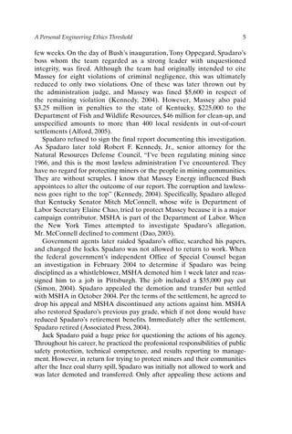 A Personal Engineering Ethics Threshold 5
few weeks. On the day of Bush’s inauguration, Tony Oppegard, Spadaro’s
boss whom the team regarded as a strong leader with unquestioned
integrity, was fired. Although the team had originally intended to cite
Massey for eight violations of criminal negligence, this was ultimately
reduced to only two violations. One of these was later thrown out by
the administration judge, and Massey was fined $5,600 in respect of
the remaining violation (Kennedy, 2004). However, Massey also paid
$3.25 million in penalties to the state of Kentucky, $225,000 to the
Department of Fish and Wildlife Resources, $46 million for clean-up, and
unspecified amounts to more than 400 local residents in out-of-court
settlements (Alford, 2005).
Spadaro refused to sign the final report documenting this investigation.
As Spadaro later told Robert F. Kennedy, Jr., senior attorney for the
Natural Resources Defense Council, “I’ve been regulating mining since
1966, and this is the most lawless administration I’ve encountered. They
have no regard for protecting miners or the people in mining communities.
They are without scruples. I know that Massey Energy influenced Bush
appointees to alter the outcome of our report. The corruption and lawless-
ness goes right to the top” (Kennedy, 2004). Specifically, Spadaro alleged
that Kentucky Senator Mitch McConnell, whose wife is Department of
Labor Secretary Elaine Chao, tried to protect Massey because it is a major
campaign contributor. MSHA is part of the Department of Labor. When
the New York Times attempted to investigate Spadaro’s allegation,
Mr. McConnell declined to comment (Dao, 2003).
Government agents later raided Spadaro’s office, searched his papers,
and changed the locks. Spadaro was not allowed to return to work. When
the federal government’s independent Office of Special Counsel began
an investigation in February 2004 to determine if Spadaro was being
disciplined as a whistleblower, MSHA demoted him 1 week later and reas-
signed him to a job in Pittsburgh. The job included a $35,000 pay cut
(Simon, 2004). Spadaro appealed the demotion and transfer but settled
with MSHA in October 2004. Per the terms of the settlement, he agreed to
drop his appeal and MSHA discontinued any actions against him. MSHA
also restored Spadaro’s previous pay grade, which if not done would have
reduced Spadaro’s retirement benefits. Immediately after the settlement,
Spadaro retired (Associated Press, 2004).
Jack Spadaro paid a huge price for questioning the actions of his agency.
Throughout his career, he practiced the professional responsibilities of public
safety protection, technical competence, and results reporting to manage-
ment. However, in return for trying to protect miners and their communities
after the Inez coal slurry spill, Spadaro was initially not allowed to work and
was later demoted and transferred. Only after appealing these actions and
Ch01-P088531.qxd 2/22/06 11:44 AM Page 5
 