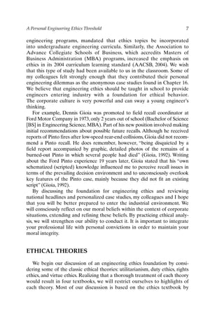 A Personal Engineering Ethics Threshold 7
engineering programs, mandated that ethics topics be incorporated
into undergraduate engineering curricula. Similarly, the Association to
Advance Collegiate Schools of Business, which accredits Masters of
Business Administration (MBA) programs, increased the emphasis on
ethics in its 2004 curriculum learning standard (AACSB, 2004). We wish
that this type of study had been available to us in the classroom. Some of
my colleagues felt strongly enough that they contributed their personal
engineering dilemmas as the anonymous case studies found in Chapter 16.
We believe that engineering ethics should be taught in school to provide
engineers entering industry with a foundation for ethical behavior.
The corporate culture is very powerful and can sway a young engineer’s
thinking.
For example, Dennis Gioia was promoted to field recall coordinator at
Ford Motor Company in 1973, only 2 years out of school (Bachelor of Science
[BS] in Engineering Science, MBA). Part of his new position involved making
initial recommendations about possible future recalls. Although he received
reports of Pinto fires after low-speed rear-end collisions, Gioia did not recom-
mend a Pinto recall. He does remember, however, “being disquieted by a
field report accompanied by graphic, detailed photos of the remains of a
burned-out Pinto in which several people had died” (Gioia, 1992). Writing
about the Ford Pinto experience 19 years later, Gioia stated that his “own
schematized (scripted) knowledge influenced me to perceive recall issues in
terms of the prevailing decision environment and to unconsciously overlook
key features of the Pinto case, mainly because they did not fit an existing
script” (Gioia, 1992).
By discussing the foundation for engineering ethics and reviewing
national headlines and personalized case studies, my colleagues and I hope
that you will be better prepared to enter the industrial environment. We
will consciously reflect on our moral beliefs within the context of corporate
situations, extending and refining these beliefs. By practicing ethical analy-
sis, we will strengthen our ability to conduct it. It is important to integrate
your professional life with personal convictions in order to maintain your
moral integrity.
ETHICAL THEORIES
We begin our discussion of an engineering ethics foundation by consi-
dering some of the classic ethical theories: utilitarianism, duty ethics, rights
ethics, and virtue ethics. Realizing that a thorough treatment of each theory
would result in four textbooks, we will restrict ourselves to highlights of
each theory. Most of our discussion is based on the ethics textbook by
Ch01-P088531.qxd 2/22/06 11:44 AM Page 7
 