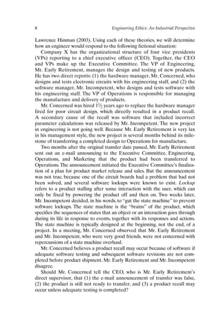 8 Engineering Ethics: An Industrial Perspective
Lawrence Hinman (2003). Using each of these theories, we will determine
how an engineer would respond to the following fictional situation:
Company X has the organizational structure of four vice presidents
(VPs) reporting to a chief executive officer (CEO). Together, the CEO
and VPs make up the Executive Committee. The VP of Engineering,
Mr. Early Retirement, manages the design and testing of new products.
He has two direct reports: (1) the hardware manager, Mr. Concerned, who
designs and tests electronic circuits with his engineering staff, and (2) the
software manager, Mr. Incompetent, who designs and tests software with
his engineering staff. The VP of Operations is responsible for managing
the manufacture and delivery of products.
Mr. Concerned was hired 11⁄2 years ago to replace the hardware manager
fired for poor circuit design, which directly resulted in a product recall.
A secondary cause of the recall was software that included incorrect
parameter calculations was released by Mr. Incompetent. The new project
in engineering is not going well. Because Mr. Early Retirement is very lax
in his management style, the new project is several months behind its mile-
stone of transferring a completed design to Operations for manufacture.
Two months after the original transfer date passed, Mr. Early Retirement
sent out an e-mail announcing to the Executive Committee, Engineering,
Operations, and Marketing that the product had been transferred to
Operations.The announcement initiated the Executive Committee’s finaliza-
tion of a plan for product market release and sales. But the announcement
was not true, because one of the circuit boards had a problem that had not
been solved, and several software lockups were known to exist. Lockup
refers to a product stalling after some interaction with the user, which can
only be fixed by powering the product off and then on. Two weeks later,
Mr. Incompetent decided, in his words, to “gut the state machine” to prevent
software lockups. The state machine is the “brains” of the product, which
specifies the sequences of states that an object or an interaction goes through
during its life in response to events, together with its responses and actions.
The state machine is typically designed at the beginning, not the end, of a
project. In a meeting, Mr. Concerned observed that Mr. Early Retirement
and Mr. Incompetent, who were very good friends, were not concerned with
repercussions of a state machine overhaul.
Mr. Concerned believes a product recall may occur because of software if
adequate software testing and subsequent software revisions are not com-
pleted before product shipment. Mr. Early Retirement and Mr. Incompetent
disagree.
Should Mr. Concerned tell the CEO, who is Mr. Early Retirement’s
direct supervisor, that (1) the e-mail announcement of transfer was false,
(2) the product is still not ready to transfer, and (3) a product recall may
occur unless adequate testing is completed?
Ch01-P088531.qxd 2/22/06 11:44 AM Page 8
 