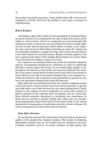 10 Engineering Ethics: An Industrial Perspective
the product and pacify customers. Using utilitarianism, Mr. Concerned is
obligated to tell the CEO that the product is not ready to transfer to
manufacturing.
DUTY ETHICS
According to duty ethics, which was first postulated by Immanuel Kant,
an action is moral if it is conducted for the sake of duty, if its maxim can be
willed as a universal law, and if it is a respectful way to treat humanity. By
acting out of duty, a person acts out of a concern for what is morally right,
not out of some self-serving motive. Kant defines a maxim as the subjec-
tive rule a person has in mind while performing an action. If a maxim can
be consistently adopted as a guide for action, and is thus universal, then it
is the moral action of several alternatives. Respect, for Kant, applies to the
way a person treats others. In his writings, Kant instructs us to treat others
as an end, but never simply as a means to an end.
For a maxim to be considered universal, it must be consistent, impartial,
and fair. Consequences should not be considered, in order to consistently
will that everyone adopt this maxim. A law should apply equally to all.
Exceptions are allowed, as long as they are universal exceptions. For exam-
ple, if you begin to speed when a friend seems to have had a heart attack in
your vehicle as you rush to the nearest hospital, this is an exception to a
traffic law. However, this exception would presumably be granted to any-
one in an emergency situation and is thus still universal.
Duty ethics has several limitations. First, the exclusive emphasis on duty
as the sole motive of moral action may lead to moral alienation. A person
may help others out of duty but may not care about helping them. Closely
related to this neglect of moral integration of reason with emotion is
Kant’s exclusion of the emotions from any positive role in a moral life.
Kant believed emotions threatened to overwhelm our commitment to
good and are external to identity. Finally, duty ethics does not consider
moral consequences. Kant believed that if the moral worth of our actions
depended on consequences, it would make morality a matter of chance. Of
course, consequences do count and cannot be ignored.
Duty Ethics Decision
In our fictional situation, Mr. Concerned is bound by duty to protect the
quality of the products his company produces. The maxim of producing
high-quality products that are not recalled may be considered universal.
Company customers deserve to receive products of high quality that
Ch01-P088531.qxd 2/22/06 11:44 AM Page 10
 