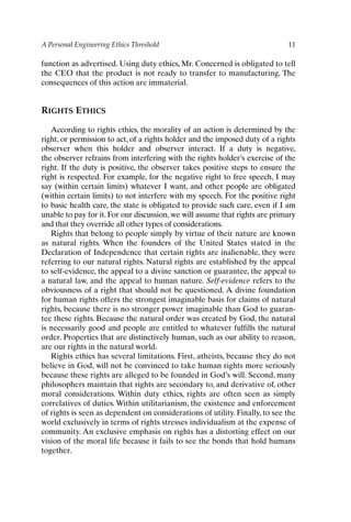 A Personal Engineering Ethics Threshold 11
function as advertised. Using duty ethics, Mr. Concerned is obligated to tell
the CEO that the product is not ready to transfer to manufacturing. The
consequences of this action are immaterial.
RIGHTS ETHICS
According to rights ethics, the morality of an action is determined by the
right, or permission to act, of a rights holder and the imposed duty of a rights
observer when this holder and observer interact. If a duty is negative,
the observer refrains from interfering with the rights holder’s exercise of the
right. If the duty is positive, the observer takes positive steps to ensure the
right is respected. For example, for the negative right to free speech, I may
say (within certain limits) whatever I want, and other people are obligated
(within certain limits) to not interfere with my speech. For the positive right
to basic health care, the state is obligated to provide such care, even if I am
unable to pay for it. For our discussion, we will assume that rights are primary
and that they override all other types of considerations.
Rights that belong to people simply by virtue of their nature are known
as natural rights. When the founders of the United States stated in the
Declaration of Independence that certain rights are inalienable, they were
referring to our natural rights. Natural rights are established by the appeal
to self-evidence, the appeal to a divine sanction or guarantee, the appeal to
a natural law, and the appeal to human nature. Self-evidence refers to the
obviousness of a right that should not be questioned. A divine foundation
for human rights offers the strongest imaginable basis for claims of natural
rights, because there is no stronger power imaginable than God to guaran-
tee these rights. Because the natural order was created by God, the natural
is necessarily good and people are entitled to whatever fulfills the natural
order. Properties that are distinctively human, such as our ability to reason,
are our rights in the natural world.
Rights ethics has several limitations. First, atheists, because they do not
believe in God, will not be convinced to take human rights more seriously
because these rights are alleged to be founded in God’s will. Second, many
philosophers maintain that rights are secondary to, and derivative of, other
moral considerations. Within duty ethics, rights are often seen as simply
correlatives of duties. Within utilitarianism, the existence and enforcement
of rights is seen as dependent on considerations of utility. Finally, to see the
world exclusively in terms of rights stresses individualism at the expense of
community. An exclusive emphasis on rights has a distorting effect on our
vision of the moral life because it fails to see the bonds that hold humans
together.
Ch01-P088531.qxd 2/22/06 11:44 AM Page 11
 