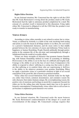 12 Engineering Ethics: An Industrial Perspective
Rights Ethics Decision
In our fictional situation, Mr. Concerned has the right to tell the CEO
that Mr. Early Retirement is wrong about the product, much as Mr. Early
Retirement had the right to announce product completion by e-mail. The
concept of a product recall is immaterial to this discussion. Using rights
ethics, Mr. Concerned is obligated to tell the CEO that the product is not
ready to transfer to manufacturing.
VIRTUE ETHICS
According to virtue ethics, morality is not related to action, but to virtue.
Virtue, as defined by Aristotle, is a habit of the soul, involving both feeling
and action, to seek the mean in all things relative to us. Here, the soul refers
to a person’s fundamental character, and the mean refers to that middle
ground between the two extremes of excess and deficiency. Virtue leads to
happiness or human flourishing. People flourish politically through partici-
pation in the common life of the city-state and contemplatively through a
withdrawal from the world of everyday affairs.
Virtues are those strengths of character that promote human flourish-
ing, with human flourishing defined in terms of reasoning or thinking.
Perseverance is the ability to act in the face of a difficult and lengthy task.
Courage is the ability to act in the face of one’s fears. Compassion is the
ability to respond to others’ suffering in a caring way that seeks to allevi-
ate that suffering or to comfort those who are experiencing it. Self-love
is the ability to do whatever promotes your genuine flourishing. When
we apply a particular virtue to a particular situation in light of an overall
conception of the good life, this is known as practical wisdom.
Virtue ethics has several limitations. First, Aristotle looks for the high-
est, rather than lowest, common denominator, and considers reason the
only character that makes humans unique. By overemphasizing reason, the
positive role of emotions and feelings in moral life is neglected. Second, his
ethics are for the ruling class only, because much time was to be spent in
leisurely contemplation. Fundamentally, virtue ethics fails to tell us how to
act because it emphasizes good character over action.
Virtue Ethics Decision
In our fictional situation, Mr. Concerned seeks the mean between
Mr. Early Retirement’s underestimation of the danger of a recall and
overestimation of this danger. Mr. Concerned’s courage requires that
Ch01-P088531.qxd 2/22/06 11:44 AM Page 12
 