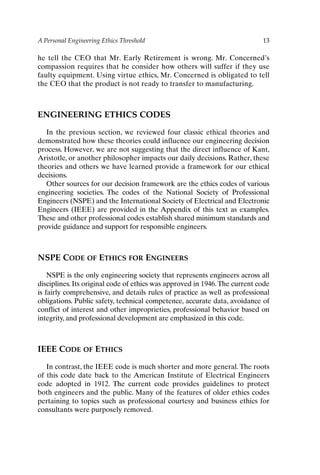 A Personal Engineering Ethics Threshold 13
he tell the CEO that Mr. Early Retirement is wrong. Mr. Concerned’s
compassion requires that he consider how others will suffer if they use
faulty equipment. Using virtue ethics, Mr. Concerned is obligated to tell
the CEO that the product is not ready to transfer to manufacturing.
ENGINEERING ETHICS CODES
In the previous section, we reviewed four classic ethical theories and
demonstrated how these theories could influence our engineering decision
process. However, we are not suggesting that the direct influence of Kant,
Aristotle, or another philosopher impacts our daily decisions. Rather, these
theories and others we have learned provide a framework for our ethical
decisions.
Other sources for our decision framework are the ethics codes of various
engineering societies. The codes of the National Society of Professional
Engineers (NSPE) and the International Society of Electrical and Electronic
Engineers (IEEE) are provided in the Appendix of this text as examples.
These and other professional codes establish shared minimum standards and
provide guidance and support for responsible engineers.
NSPE CODE OF ETHICS FOR ENGINEERS
NSPE is the only engineering society that represents engineers across all
disciplines. Its original code of ethics was approved in 1946.The current code
is fairly comprehensive, and details rules of practice as well as professional
obligations. Public safety, technical competence, accurate data, avoidance of
conflict of interest and other improprieties, professional behavior based on
integrity, and professional development are emphasized in this code.
IEEE CODE OF ETHICS
In contrast, the IEEE code is much shorter and more general. The roots
of this code date back to the American Institute of Electrical Engineers
code adopted in 1912. The current code provides guidelines to protect
both engineers and the public. Many of the features of older ethics codes
pertaining to topics such as professional courtesy and business ethics for
consultants were purposely removed.
Ch01-P088531.qxd 2/22/06 11:44 AM Page 13
 