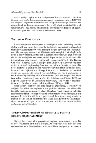 A Personal Engineering Ethics Threshold 15
A safe design begins with investigation of hazard avoidance, elimina-
tion, or control. As design commences, quality standards such as ISO 9000
are adopted. Engineers should consider safety in their design decisions for
planned and unplanned maintenance that could affect maintainability and
serviceability. They should minimize the probability of failures of equip-
ment and ergonomic risks factors (Christensen, 1999).
TECHNICAL COMPETENCE
Because engineers are required to accomplish tasks demanding specific
ability and knowledge, they must be technically competent and conduct
themselves competently. When a manager assigns a project task to an engi-
neer, the manager assumes that this task can be completed with high qual-
ity in a timely manner. If this task is completed shoddily, or even worse, if
the task is incomplete, the entire project is put at risk. In its extreme, this
incompetence may endanger public safety, as exemplified by the Kansas
City Hyatt Regency skywalk collapse (see Chapter 4). A project engineer
at the structural engineering firm working with architects to build this
hotel approved a change to the walkway suspension that would cut costs.
However, this engineer and his superiors never verified that the modified
design was adequate to support reasonable loads nor that it conformed to
the Kansas City building code. One hundred fourteen people died when
two walkways collapsed shortly after the hotel opened (Stuart, 1981). As
Stephen Unger noted in Controlling Technology, “The results of incompe-
tence and of malice are often indistinguishable” (Unger, 1994).
When a new engineer has little practical experience, a task may be
assigned for which the engineer is not qualified. Rather than hiding this
from the engineering manager, who will probably notice soon enough, it is
recommended that the engineer admit this up front to the manager. Such
responsible behavior will be recognized, and the engineer may receive a
mentor for this task or be instructed to take a class. Even if the task is reas-
signed to another engineer, the new engineer will have acted responsibly
and preserved public safety.
TIMELY COMMUNICATION OF NEGATIVE  POSITIVE
RESULTS TO MANAGEMENT
During the course of a project, an engineer continuously tests his
or her hypotheses and initial designs. An engineer may also test that
requirement specifications have been met. These analyses act to move a
Ch01-P088531.qxd 2/22/06 11:44 AM Page 15
 
