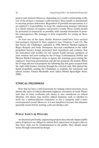 16 Engineering Ethics: An Industrial Perspective
project task forward. However, depending on a result’s relationship to the
rest of the project, a manager could interpret these results as detrimental
to meeting project milestones. Regardless of possible interpretation, it is
an engineer’s responsibility to keep the engineering manager informed
in a timely manner of negative and positive results. These results should
be presented as accurately as possible, with rational discussion of possi-
ble consequences. The manager is then responsible for acting on these
results.
At least one of the space shuttle disasters could have been averted
had managers listened to their engineers (see Chapters 5 and 12). The
day before the Challenger exploded in 1986, Morton Thiokol engineers
Roger Boisjoly and Arnie Thompson, who had contributed to the solid-
propellant booster design, presented their hypothesis and evidence that
the forecasted cold weather for the launch would increase problems of
joint rotation and joint sealing by the O-rings. Unfortunately, NASA and
Morton Thiokol managers chose to ignore the warnings given during the
engineers’ hour-long presentation and did not postpone the launch. When
the O-rings did not seal properly the following day, hot gases escaped from
the right solid booster, burning through the external tank. This ignited the
liquid propellant, causing the Challenger to explode. Six astronauts and
school teacher Christa McAuliffe were killed (World Spaceflight News,
2000).
ETHICAL DILEMMAS
Now that we have a full framework for making ethical decisions, let us
discuss the types of ethical dilemmas engineers encounter at work. Please
note that in some textbooks, job choice is also considered an ethical
dilemma. Job choice may involve ethical decisions, such as whether to
work for a military/defense contractor or for a company with a poor
environmental record. However, it is not listed here because this dilemma
generally occurs before starting a job, not during a job.
PUBLIC SAFETY  WELFARE
As discussed previously, engineering projects may directly impact public
safety. Engineers are obliged to inform their supervisors of project risks so
that these risks can be communicated to the public. They should attain
safety through conscientious design.
Ch01-P088531.qxd 2/22/06 11:44 AM Page 16
 