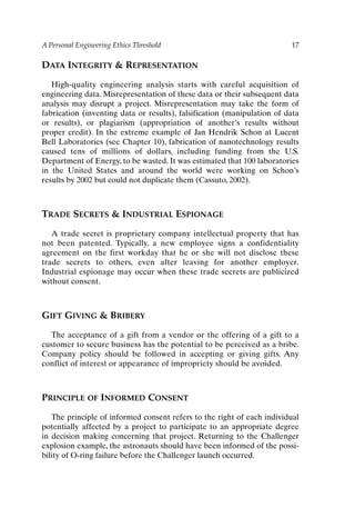 A Personal Engineering Ethics Threshold 17
DATA INTEGRITY  REPRESENTATION
High-quality engineering analysis starts with careful acquisition of
engineering data. Misrepresentation of these data or their subsequent data
analysis may disrupt a project. Misrepresentation may take the form of
fabrication (inventing data or results), falsification (manipulation of data
or results), or plagiarism (appropriation of another’s results without
proper credit). In the extreme example of Jan Hendrik Schon at Lucent
Bell Laboratories (see Chapter 10), fabrication of nanotechnology results
caused tens of millions of dollars, including funding from the U.S.
Department of Energy, to be wasted. It was estimated that 100 laboratories
in the United States and around the world were working on Schon’s
results by 2002 but could not duplicate them (Cassuto, 2002).
TRADE SECRETS  INDUSTRIAL ESPIONAGE
A trade secret is proprietary company intellectual property that has
not been patented. Typically, a new employee signs a confidentiality
agreement on the first workday that he or she will not disclose these
trade secrets to others, even after leaving for another employer.
Industrial espionage may occur when these trade secrets are publicized
without consent.
GIFT GIVING  BRIBERY
The acceptance of a gift from a vendor or the offering of a gift to a
customer to secure business has the potential to be perceived as a bribe.
Company policy should be followed in accepting or giving gifts. Any
conflict of interest or appearance of impropriety should be avoided.
PRINCIPLE OF INFORMED CONSENT
The principle of informed consent refers to the right of each individual
potentially affected by a project to participate to an appropriate degree
in decision making concerning that project. Returning to the Challenger
explosion example, the astronauts should have been informed of the possi-
bility of O-ring failure before the Challenger launch occurred.
Ch01-P088531.qxd 2/22/06 11:44 AM Page 17
 