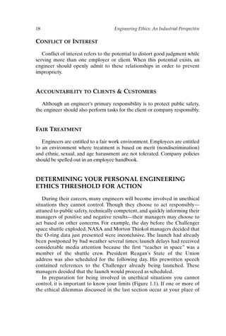 18 Engineering Ethics: An Industrial Perspective
CONFLICT OF INTEREST
Conflict of interest refers to the potential to distort good judgment while
serving more than one employer or client. When this potential exists, an
engineer should openly admit to these relationships in order to prevent
impropriety.
ACCOUNTABILITY TO CLIENTS  CUSTOMERS
Although an engineer’s primary responsibility is to protect public safety,
the engineer should also perform tasks for the client or company responsibly.
FAIR TREATMENT
Engineers are entitled to a fair work environment. Employees are entitled
to an environment where treatment is based on merit (nondiscrimination)
and ethnic, sexual, and age harassment are not tolerated. Company policies
should be spelled out in an employee handbook.
DETERMINING YOUR PERSONAL ENGINEERING
ETHICS THRESHOLD FOR ACTION
During their careers, many engineers will become involved in unethical
situations they cannot control. Though they choose to act responsibly—
attuned to public safety, technically competent, and quickly informing their
managers of positive and negative results—their managers may choose to
act based on other concerns. For example, the day before the Challenger
space shuttle exploded, NASA and Morton Thiokol managers decided that
the O-ring data just presented were inconclusive. The launch had already
been postponed by bad weather several times; launch delays had received
considerable media attention because the first “teacher in space” was a
member of the shuttle crew. President Reagan’s State of the Union
address was also scheduled for the following day. His prewritten speech
contained references to the Challenger already being launched. These
managers decided that the launch would proceed as scheduled.
In preparation for being involved in unethical situations you cannot
control, it is important to know your limits (Figure 1.1). If one or more of
the ethical dilemmas discussed in the last section occur at your place of
Ch01-P088531.qxd 2/22/06 11:44 AM Page 18
 