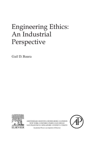 Engineering Ethics:
An Industrial
Perspective
Gail D. Baura
AMSTERDAM • BOSTON • HEIDELBERG • LONDON
NEW YORK • OXFORD • PARIS • SAN DIEGO
SAN FRANCISCO • SINGAPORE • SYDNEY • TOKYO
Academic Press is an imprint of Elsevier
Prelims-P088531.qxd 3/1/06 3:09 PM Page iii
 