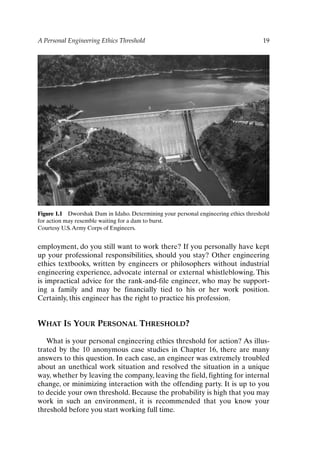 A Personal Engineering Ethics Threshold 19
Figure 1.1 Dworshak Dam in Idaho. Determining your personal engineering ethics threshold
for action may resemble waiting for a dam to burst.
Courtesy U.S.Army Corps of Engineers.
employment, do you still want to work there? If you personally have kept
up your professional responsibilities, should you stay? Other engineering
ethics textbooks, written by engineers or philosophers without industrial
engineering experience, advocate internal or external whistleblowing. This
is impractical advice for the rank-and-file engineer, who may be support-
ing a family and may be financially tied to his or her work position.
Certainly, this engineer has the right to practice his profession.
WHAT IS YOUR PERSONAL THRESHOLD?
What is your personal engineering ethics threshold for action? As illus-
trated by the 10 anonymous case studies in Chapter 16, there are many
answers to this question. In each case, an engineer was extremely troubled
about an unethical work situation and resolved the situation in a unique
way, whether by leaving the company, leaving the field, fighting for internal
change, or minimizing interaction with the offending party. It is up to you
to decide your own threshold. Because the probability is high that you may
work in such an environment, it is recommended that you know your
threshold before you start working full time.
Ch01-P088531.qxd 2/22/06 11:44 AM Page 19
 