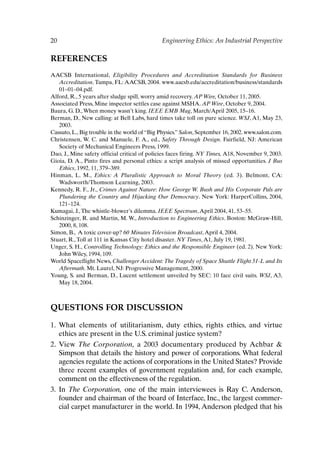 20 Engineering Ethics: An Industrial Perspective
REFERENCES
AACSB International, Eligibility Procedures and Accreditation Standards for Business
Accreditation. Tampa, FL: AACSB, 2004. www.aacsb.edu/accreditation/business/standards
01–01–04.pdf.
Alford, R., 5 years after sludge spill, worry amid recovery. AP Wire, October 11, 2005.
Associated Press, Mine inspector settles case against MSHA. AP Wire, October 9, 2004.
Baura, G. D.,When money wasn’t king. IEEE EMB Mag, March/April 2005, 15–16.
Berman, D., New calling: at Bell Labs, hard times take toll on pure science. WSJ, A1, May 23,
2003.
Cassuto, L., Big trouble in the world of “Big Physics.” Salon, September 16, 2002. www.salon.com.
Christensen, W. C. and Manuele, F. A., ed., Safety Through Design. Fairfield, NJ: American
Society of Mechanical Engineers Press, 1999.
Dao, J., Mine safety official critical of policies faces firing. NY Times, A18, November 9, 2003.
Gioia, D. A., Pinto fires and personal ethics: a script analysis of missed opportunities. J Bus
Ethics, 1992, 11, 379–389.
Hinman, L. M., Ethics: A Pluralistic Approach to Moral Theory (ed. 3). Belmont, CA:
Wadsworth/Thomson Learning, 2003.
Kennedy, R. F., Jr., Crimes Against Nature: How George W. Bush and His Corporate Pals are
Plundering the Country and Hijacking Our Democracy. New York: HarperCollins, 2004,
121–124.
Kumagai, J.,The whistle-blower’s dilemma. IEEE Spectrum,April 2004, 41, 53–55.
Schinzinger, R. and Martin, M. W., Introduction to Engineering Ethics. Boston: McGraw-Hill,
2000, 8, 108.
Simon, B., A toxic cover-up? 60 Minutes Television Broadcast,April 4, 2004.
Stuart, R.,Toll at 111 in Kansas City hotel disaster. NY Times,A1, July 19, 1981.
Unger, S. H., Controlling Technology: Ethics and the Responsible Engineer (ed. 2). New York:
John Wiley, 1994, 109.
World Spaceflight News, Challenger Accident:The Tragedy of Space Shuttle Flight 51-L and Its
Aftermath. Mt. Laurel, NJ: Progressive Management, 2000.
Young, S. and Berman, D., Lucent settlement unveiled by SEC: 10 face civil suits. WSJ, A3,
May 18, 2004.
QUESTIONS FOR DISCUSSION
1. What elements of utilitarianism, duty ethics, rights ethics, and virtue
ethics are present in the U.S. criminal justice system?
2. View The Corporation, a 2003 documentary produced by Achbar 
Simpson that details the history and power of corporations. What federal
agencies regulate the actions of corporations in the United States? Provide
three recent examples of government regulation and, for each example,
comment on the effectiveness of the regulation.
3. In The Corporation, one of the main interviewees is Ray C. Anderson,
founder and chairman of the board of Interface, Inc., the largest commer-
cial carpet manufacturer in the world. In 1994, Anderson pledged that his
Ch01-P088531.qxd 2/22/06 11:44 AM Page 20
 