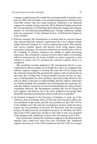 A Personal Engineering Ethics Threshold 21
company would become the world’s first environmentally restorative com-
pany by 2020, with all inputs to its manufacturing process obtained from
renewable sources and zero waste produced. Anderson is an industrial
engineer by training, having received a BS in Industrial Engineering from
the Georgia Institute of Technology. Read about this pledge and company
mission on www.interfacesustainability.com. Critique Anderson’s pledge
from the perspective of the National Society of Professional Engineers
Code of Ethics.
4. Software manager Mr. Incompetent is working with an external consul-
tant, who provided the software requirements for a new cellular module
within fictional Company X’s current engineering project. This module
will receive cellular signals and process them using digital signal
processing techniques. An external consultant was used because none of
the Company X software engineers has cellular or signal processing
experience. The consultant’s contract involves three tasks: (1) providing
software requirements, (2) being available to answer questions as this
software is coded, and (3) assessing the software’s quality when it is
completed.
The consultant recently admitted to Mr. Incompetent that he is con-
cerned about software quality. Even though the code is not completed, the
software engineer assigned to develop this code, Ms. I’m In Charge, calls
the contractor frequently.The questions the engineer asks reveal she has no
idea what she is coding. This is understandable, because she has no expo-
sure to undergraduate, let alone graduate, signal processing. However, she
will not admit to this lack of understanding, and the software milestones
are behind schedule. The consultant has recommended that someone else
code this software; worst case, he has recommendations for other software
consultants. However, Mr. Incompetent considers Ms. I’m In Charge his
lead engineer and believes she is the most qualified in his group. How
should Mr. Incompetent bring this software task back on schedule?
5. At fictional Company Y, the Executive Committee is made up of the
CEO, the chief technology officer (CTO), the chief financial officer, the
vice president of operations, and the vice president of sales. The CTO is
in his twilight years. He runs the development projects while his direct
report, the vice president of research, Dr. Research, runs the research
projects. To help keep the development projects on schedule, the CEO,
who is the CTO’s supervisor, decides to hire help. A new vice president
of development, Mr.Ambitious, is hired, who also reports to the CTO.
One month after starting, Mr. Ambitious suggests to Dr. Research that
together they could force their boss into retirement. Mr. Ambitious
suggests that they go to the CEO, emphasize how the CTO is no longer
Ch01-P088531.qxd 2/22/06 11:44 AM Page 21
 