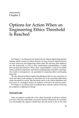 Chapter 2
Options for Action When an
Engineering Ethics Threshold
Is Reached
23
In Chapter 1, we discussed our framework for ethical engineering decision
making, which is based on ethical theories we have learned, ethical behavior
we have observed, and engineering ethics codes. We advocate that engineers
use this framework, as well as three professional responsibilities, to guide
their professional behavior. These three responsibilities—concern for public
safety, technical competence, and timely communication of positive and nega-
tive results to management—are grounded in respecting others and keeping
them safe.
We also discussed ethical engineering dilemmas that we may encounter at
work and asked each engineer to determine his or her personal engineering
ethics threshold for action.This threshold refers to the ethical dilemmas that
may occur at a workplace before an engineer is forced to an extreme action.
In Chapter 2, we discuss how to perform these extreme actions of leaving
the company or fighting for change.
DEPARTURE
Once an engineer reaches his or her ethics threshold, an obvious solution
is to leave.The ease with which a new job is found is affected by the economy.
If at all possible, the engineer should time the job search so his or her total
Ch02-P088531.qxd 2/22/06 11:44 AM Page 23
 