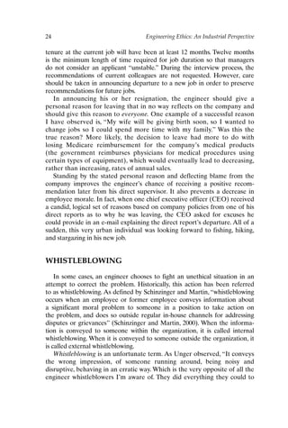 24 Engineering Ethics: An Industrial Perspective
tenure at the current job will have been at least 12 months. Twelve months
is the minimum length of time required for job duration so that managers
do not consider an applicant “unstable.” During the interview process, the
recommendations of current colleagues are not requested. However, care
should be taken in announcing departure to a new job in order to preserve
recommendations for future jobs.
In announcing his or her resignation, the engineer should give a
personal reason for leaving that in no way reflects on the company and
should give this reason to everyone. One example of a successful reason
I have observed is, “My wife will be giving birth soon, so I wanted to
change jobs so I could spend more time with my family.” Was this the
true reason? More likely, the decision to leave had more to do with
losing Medicare reimbursement for the company’s medical products
(the government reimburses physicians for medical procedures using
certain types of equipment), which would eventually lead to decreasing,
rather than increasing, rates of annual sales.
Standing by the stated personal reason and deflecting blame from the
company improves the engineer’s chance of receiving a positive recom-
mendation later from his direct supervisor. It also prevents a decrease in
employee morale. In fact, when one chief executive officer (CEO) received
a candid, logical set of reasons based on company policies from one of his
direct reports as to why he was leaving, the CEO asked for excuses he
could provide in an e-mail explaining the direct report’s departure. All of a
sudden, this very urban individual was looking forward to fishing, hiking,
and stargazing in his new job.
WHISTLEBLOWING
In some cases, an engineer chooses to fight an unethical situation in an
attempt to correct the problem. Historically, this action has been referred
to as whistleblowing. As defined by Schinzinger and Martin, “whistleblowing
occurs when an employee or former employee conveys information about
a significant moral problem to someone in a position to take action on
the problem, and does so outside regular in-house channels for addressing
disputes or grievances” (Schinzinger and Martin, 2000). When the informa-
tion is conveyed to someone within the organization, it is called internal
whistleblowing. When it is conveyed to someone outside the organization, it
is called external whistleblowing.
Whistleblowing is an unfortunate term. As Unger observed, “It conveys
the wrong impression, of someone running around, being noisy and
disruptive, behaving in an erratic way. Which is the very opposite of all the
engineer whistleblowers I’m aware of. They did everything they could to
Ch02-P088531.qxd 2/22/06 11:44 AM Page 24
 