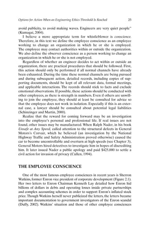 Options for Action When an Engineering Ethics Threshold Is Reached 25
avoid publicity, to avoid making waves. Engineers are very quiet people”
(Kumagai, 2004).
I believe a more appropriate term for whistleblower is conscience.
Therefore, in this text we define the employee conscience as an employee
working to change an organization in which he or she is employed.
The employee may contact authorities within or outside the organization.
We also define the observer conscience as a person working to change an
organization in which he or she is not employed.
Regardless of whether an engineer decides to act within or outside an
organization, there are practical procedures that should be followed. First,
this action should only be performed if all normal channels have already
been exhausted. During the time these normal channels are being pursued
and during subsequent action, detailed records, including copies of sup-
porting documents, should be kept of all relevant data, formal meetings,
and applicable interactions. The records should stick to facts and exclude
emotional observations. If possible, these actions should be conducted with
other employees, as there is strength in numbers. Even if others are unwill-
ing to join the employee, they should at least be consulted for advice so
that the employee does not work in isolation. Especially if this is an exter-
nal case, a lawyer should be consulted about potential legal liabilities
(Schinzinger and Martin, 2000).
Realize that the reward for coming forward may be an investigation
into the employee’s personal and professional life. If real issues are not
found, other issues may be manufactured. When Ralph Nader, in his book
Unsafe at Any Speed, called attention to the structural defects in General
Motors’s Corvair, which he believed (an investigation by the National
Highway Traffic and Safety Administration proved otherwise) caused the
car to become uncontrollable and overturn at high speeds (see Chapter 3),
General Motors hired detectives to investigate him in hopes of discrediting
him. It later issued Nader a public apology and paid $425,000 to settle a
civil action for invasion of privacy (Cullen, 1994).
THE EMPLOYEE CONSCIENCE
One of the most famous employee consciences in recent years is Sherron
Watkins, former Enron vice president of corporate development (Figure 2.1).
Her two letters to Enron Chairman Kenneth Lay detailed how Enron hid
billions of dollars in debts and operating losses inside private partnerships
and complex accounting schemes in order to support Enron’s inflated stock
price. Though Watkins herself never publicized the letters, the letters became
important documentation to government investigators of the Enron scandal
(Duffy, 2002). Watkins’ situation and those of other employee consciences
Ch02-P088531.qxd 2/22/06 11:44 AM Page 25
 
