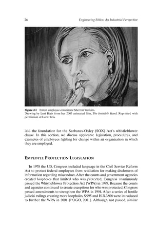 26 Engineering Ethics: An Industrial Perspective
Figure 2.1 Enron employee conscience Sherron Watkins.
Drawing by Lori Hiris from her 2003 animated film, The Invisible Hand. Reprinted with
permission of Lori Hiris.
laid the foundation for the Sarbanes-Oxley (SOX) Act’s whistleblower
clause. In this section, we discuss applicable legislation, procedures, and
examples of employees fighting for change within an organization in which
they are employed.
EMPLOYEE PROTECTION LEGISLATION
In 1978 the U.S. Congress included language in the Civil Service Reform
Act to protect federal employees from retaliation for making disclosures of
information regarding misconduct.After the courts and government agencies
created loopholes that limited who was protected, Congress unanimously
passed the Whistleblower Protection Act (WPA) in 1989. Because the courts
and agencies continued to create exceptions for who was protected, Congress
passed amendments to strengthen the WPA in 1994. After a series of hostile
judicial rulings creating more loopholes, S.995 and H.R.3806 were introduced
to further the WPA in 2001 (POGO, 2001). Although not passed, similar
Ch02-P088531.qxd 2/22/06 11:44 AM Page 26
 