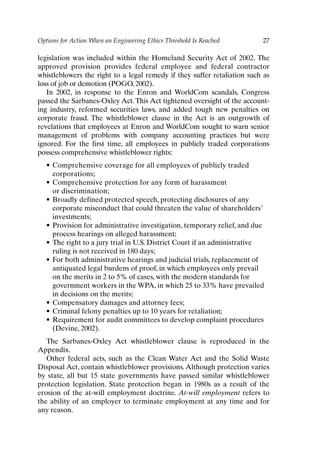 Options for Action When an Engineering Ethics Threshold Is Reached 27
legislation was included within the Homeland Security Act of 2002. The
approved provision provides federal employee and federal contractor
whistleblowers the right to a legal remedy if they suffer retaliation such as
loss of job or demotion (POGO, 2002).
In 2002, in response to the Enron and WorldCom scandals, Congress
passed the Sarbanes-Oxley Act.This Act tightened oversight of the account-
ing industry, reformed securities laws, and added tough new penalties on
corporate fraud. The whistleblower clause in the Act is an outgrowth of
revelations that employees at Enron and WorldCom sought to warn senior
management of problems with company accounting practices but were
ignored. For the first time, all employees in publicly traded corporations
possess comprehensive whistleblower rights:
• Comprehensive coverage for all employees of publicly traded
corporations;
• Comprehensive protection for any form of harassment
or discrimination;
• Broadly defined protected speech, protecting disclosures of any
corporate misconduct that could threaten the value of shareholders’
investments;
• Provision for administrative investigation, temporary relief, and due
process hearings on alleged harassment;
• The right to a jury trial in U.S. District Court if an administrative
ruling is not received in 180 days;
• For both administrative hearings and judicial trials, replacement of
antiquated legal burdens of proof, in which employees only prevail
on the merits in 2 to 5% of cases, with the modern standards for
government workers in the WPA, in which 25 to 33% have prevailed
in decisions on the merits;
• Compensatory damages and attorney fees;
• Criminal felony penalties up to 10 years for retaliation;
• Requirement for audit committees to develop complaint procedures
(Devine, 2002).
The Sarbanes-Oxley Act whistleblower clause is reproduced in the
Appendix.
Other federal acts, such as the Clean Water Act and the Solid Waste
Disposal Act, contain whistleblower provisions. Although protection varies
by state, all but 15 state governments have passed similar whistleblower
protection legislation. State protection began in 1980s as a result of the
erosion of the at-will employment doctrine. At-will employment refers to
the ability of an employer to terminate employment at any time and for
any reason.
Ch02-P088531.qxd 2/22/06 11:44 AM Page 27
 