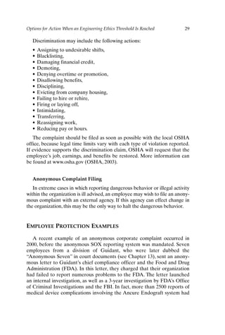 Options for Action When an Engineering Ethics Threshold Is Reached 29
Discrimination may include the following actions:
• Assigning to undesirable shifts,
• Blacklisting,
• Damaging financial credit,
• Demoting,
• Denying overtime or promotion,
• Disallowing benefits,
• Disciplining,
• Evicting from company housing,
• Failing to hire or rehire,
• Firing or laying off,
• Intimidating,
• Transferring,
• Reassigning work,
• Reducing pay or hours.
The complaint should be filed as soon as possible with the local OSHA
office, because legal time limits vary with each type of violation reported.
If evidence supports the discrimination claim, OSHA will request that the
employee’s job, earnings, and benefits be restored. More information can
be found at www.osha.gov (OSHA, 2003).
Anonymous Complaint Filing
In extreme cases in which reporting dangerous behavior or illegal activity
within the organization is ill advised, an employee may wish to file an anony-
mous complaint with an external agency. If this agency can effect change in
the organization, this may be the only way to halt the dangerous behavior.
EMPLOYEE PROTECTION EXAMPLES
A recent example of an anonymous corporate complaint occurred in
2000, before the anonymous SOX reporting system was mandated. Seven
employees from a division of Guidant, who were later dubbed the
“Anonymous Seven” in court documents (see Chapter 13), sent an anony-
mous letter to Guidant’s chief compliance officer and the Food and Drug
Administration (FDA). In this letter, they charged that their organization
had failed to report numerous problems to the FDA. The letter launched
an internal investigation, as well as a 3-year investigation by FDA’s Office
of Criminal Investigations and the FBI. In fact, more than 2500 reports of
medical device complications involving the Ancure Endograft system had
Ch02-P088531.qxd 2/22/06 11:44 AM Page 29
 