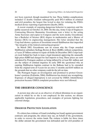 30 Engineering Ethics: An Industrial Perspective
not been reported, though mandated by law. These hidden complications
included 12 deaths. Guidant subsequently paid $92.4 million in criminal
and civil penalties, the largest fine levied to date for violating the FDA’s
medical device reporting requirements (Jacobs, 2003).
A recent example of exposing dangerous behavior to superiors and the
public occurred on October 24, 2004. On this day, Army Corp of Engineers
Contracting Director Bunnatine Greenhouse sent a letter to the acting
Army Secretary and copies to Congress and the news media. Greenhouse
has a Bachelor of Science (B.S.) degree in mathematics and a Master of
Science (M.S.) in engineering management. Her letter detailed that the
Corp had shown a pattern of favoritism toward Halliburton that imperiled
“the integrity of the federal contracting program.”
In March 2003, Greenhouse saw no reason why the Corps awarded
Halliburton subsidiary Kellogg Brown  Root (KBR), without competition,
a 5-year, $7 billion contract to repair oil fields. In December 2003, Corps lead-
ers went behind her back to issue a legal document approving the unusually
high prices KBR had charged for fuel imports to Iraq. These prices are now
calculated by Pentagon auditors as being inflated by at least $61 million and
are the subject of criminal inquiries. In early 2004 she questioned why an
expiring Halliburton logistics contract in the Balkans had to be extended
from the original term of 4 years for an extra 11 months and $165 million on
the grounds that no other company could do the job on time.
The Pentagon began an investigation and promised to protect Green-
house’s position (Eckholm, 2004). Halliburton has denied any wrongdoing.
Exposure of alleged impropriety is not covered by OSHA whistleblower
protection because OSHA complaint procedures were not followed.
THE OBSERVER CONSCIENCE
A person may also act as an observer of ethical dilemmas in an organi-
zation in which he or she is not employed. In this section, we discuss
applicable legislation, procedures, and examples of persons fighting for
external change.
OBSERVER PROTECTION LEGISLATION
If a citizen has evidence of fraud (excluding tax fraud) against government
contracts and programs, the citizen may sue, on behalf of the government,
in order to recover the stolen funds. The violator is liable for three times
the dollar amount the government was defrauded and for civil penalties of
Ch02-P088531.qxd 2/22/06 11:44 AM Page 30
 