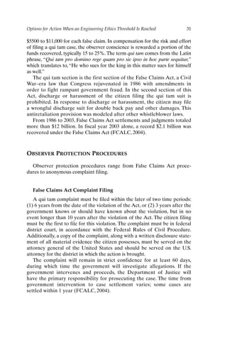 Options for Action When an Engineering Ethics Threshold Is Reached 31
$5500 to $11,000 for each false claim. In compensation for the risk and effort
of filing a qui tam case, the observer conscience is rewarded a portion of the
funds recovered, typically 15 to 25%.The term qui tam comes from the Latin
phrase, “Qui tam pro domino rege quam pro sic ipso in hoc parte sequitur,”
which translates to, “He who sues for the king in this matter sues for himself
as well.”
The qui tam section is the first section of the False Claims Act, a Civil
War–era law that Congress rejuvenated in 1986 with amendments in
order to fight rampant government fraud. In the second section of this
Act, discharge or harassment of the citizen filing the qui tam suit is
prohibited. In response to discharge or harassment, the citizen may file
a wrongful discharge suit for double back pay and other damages. This
antiretaliation provision was modeled after other whistleblower laws.
From 1986 to 2003, False Claims Act settlements and judgments totaled
more than $12 billion. In fiscal year 2003 alone, a record $2.1 billion was
recovered under the False Claims Act (FCALC, 2004).
OBSERVER PROTECTION PROCEDURES
Observer protection procedures range from False Claims Act proce-
dures to anonymous complaint filing.
False Claims Act Complaint Filing
A qui tam complaint must be filed within the later of two time periods:
(1) 6 years from the date of the violation of the Act, or (2) 3 years after the
government knows or should have known about the violation, but in no
event longer than 10 years after the violation of the Act. The citizen filing
must be the first to file for this violation. The complaint must be in federal
district court, in accordance with the Federal Rules of Civil Procedure.
Additionally, a copy of the complaint, along with a written disclosure state-
ment of all material evidence the citizen possesses, must be served on the
attorney general of the United States and should be served on the U.S.
attorney for the district in which the action is brought.
The complaint will remain in strict confidence for at least 60 days,
during which time the government will investigate allegations. If the
government intervenes and proceeds, the Department of Justice will
have the primary responsibility for prosecuting the case. The time from
government intervention to case settlement varies; some cases are
settled within 1 year (FCALC, 2004).
Ch02-P088531.qxd 2/22/06 11:44 AM Page 31
 