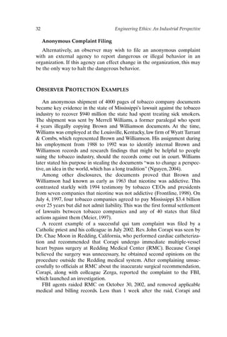 32 Engineering Ethics: An Industrial Perspective
Anonymous Complaint Filing
Alternatively, an observer may wish to file an anonymous complaint
with an external agency to report dangerous or illegal behavior in an
organization. If this agency can effect change in the organization, this may
be the only way to halt the dangerous behavior.
OBSERVER PROTECTION EXAMPLES
An anonymous shipment of 4000 pages of tobacco company documents
became key evidence in the state of Mississippi’s lawsuit against the tobacco
industry to recover $940 million the state had spent treating sick smokers.
The shipment was sent by Merrell Williams, a former paralegal who spent
4 years illegally copying Brown and Williamson documents. At the time,
Williams was employed at the Louisville, Kentucky, law firm of Wyatt Tarrant
 Combs, which represented Brown and Williamson. His assignment during
his employment from 1988 to 1992 was to identify internal Brown and
Williamson records and research findings that might be helpful to people
suing the tobacco industry, should the records come out in court. Williams
later stated his purpose in stealing the documents “was to change a perspec-
tive, an idea in the world, which has a long tradition” (Nguyen, 2004).
Among other disclosures, the documents proved that Brown and
Williamson had known as early as 1963 that nicotine was addictive. This
contrasted starkly with 1994 testimony by tobacco CEOs and presidents
from seven companies that nicotine was not addictive (Frontline, 1998). On
July 4, 1997, four tobacco companies agreed to pay Mississippi $3.4 billion
over 25 years but did not admit liability.This was the first formal settlement
of lawsuits between tobacco companies and any of 40 states that filed
actions against them (Meier, 1997).
A recent example of a successful qui tam complaint was filed by a
Catholic priest and his colleague in July 2002. Rev. John Corapi was seen by
Dr. Chae Moon in Redding, California, who performed cardiac catheteriza-
tion and recommended that Corapi undergo immediate multiple-vessel
heart bypass surgery at Redding Medical Center (RMC). Because Corapi
believed the surgery was unnecessary, he obtained second opinions on the
procedure outside the Redding medical system. After complaining unsuc-
cessfully to officials at RMC about the inaccurate surgical recommendation,
Corapi, along with colleague Zerga, reported the complaint to the FBI,
which launched an investigation.
FBI agents raided RMC on October 30, 2002, and removed applicable
medical and billing records. Less than 1 week after the raid, Corapi and
Ch02-P088531.qxd 2/22/06 11:44 AM Page 32
 