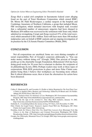 Options for Action When an Engineering Ethics Threshold Is Reached 33
Zerga filed a sealed civil complaint in Sacramento federal court alleging
fraud on the part of Tenet Heathcare Corporation, which owned RMC;
Dr. Moon; Dr. Fidel Realyvasquez, a cardiac surgeon at the hospital; and
Cardiology Associates of Northern California, a group that included Moon.
FBI investigation, which included interviews with hospital staff, revealed
that a substantial number of unnecessary surgeries had been charged to
Medicare; $54 million was recovered in the settlement with Tenet only, which
admitted no wrongdoing. Corapi and Zerga received 15% of the total recov-
ered, which amounted to $8.1 million.Tenet still faces more than 100 medical
malpractice suits on behalf of RMC patients and an ongoing investigation of
its practices by the U.S. Senate Finance Committee (Walsh, 2004).
CONCLUSION
Not all corporations are unethical. Some are even shining examples of
social responsibility. Part of Google’s corporate philosophy is, “You can
make money without doing evil” (Google, 2004). One percent of Google
profits go to the charitable Google Foundation. Birkenstock USA has been
doing good works for 30 years but is reluctant to disclose the recipients of
its philanthropy (Lewis, 2004). Perhaps readers may work at these types of
corporations. With SOX protections in place and more False Claims com-
plaints being filed, I believe that workplaces are becoming more ethical.
But if ethical dilemmas occur, then at least the alternatives for action have
been discussed.
REFERENCES
Cullen, F., Maakestad,W., and Cavender, G., Profits vs. Safety. Reprinted in The Ford Pinto Case:
A Study in Applied Ethics, Business, and Technology. Edited by D. Birsch and J. H. Fielder.
Albany, NY: SUNY Press, 1994, 263–272.
Devine,T., Sarbanes-Oxley Act Summary of Law.Washington, DC: Government Accountability
Program, 2002. http://www.whistleblower.org/corporate/sox_summary.htm.
Duffy, M., By the sign of the crooked E. Time Mag, Web exclusive, January 19, 2002.
http://www.time.com/time/business/article/0,8599,195268,00.html.
Eckholm, E.,A watchdog follows the money in Iraq. NY Times,A10, November 15, 2004.
False Claims Act Legal Center, Taxpayers Against Fraud Web site. Washington, DC: False
Claims Act Legal Center, 2004. www.taf.org.
Frontline, Inside the Tobacco Deal: How Two Small-Time Lawyers from Mississippi Took Big
Tobacco to the Edge of Bankruptcy and Criminal Prosecution. Washington, DC: Public
Broadcasting System, 1998. http://www.pbs.org/wgbh/pages/frontline/shows/settlement.htm.
Google, Our Philosophy, Mountain View, CA: Google, 2004. http://www.google.com/corporate/
tenthings.html.
Ch02-P088531.qxd 2/22/06 11:44 AM Page 33
 