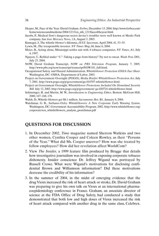 34 Engineering Ethics: An Industrial Perspective
Herper, M., Face of the Year: David Graham. Forbes, December 13, 2004. http://www.forbes.com/
home/sciencesandmedicine/2004/12/13/cx_mh_1213faceoftheyear.html.
Jacobs, P., Medical firm’s dangerous secret device’s troubles were well known at Menlo Park
company. San Jose Mercury News, 1A,August 3, 2003.
Kumagai, J.,The whistle-blower’s dilemma, IEEE Spectrum,April 2004, 41, 53–55.
Lewis, M.,The irresponsible investor. NY Times Mag, 68, June 6, 2004.
Meier, B., Acting alone, Mississippi settles suit with 4 tobacco companies. NY Times, A1, July
4, 1997.
Nguyen, T., Refiled under “U”: Taking a page from history? Try not to sweat. Wash Post, D01,
July 25, 2004.
NOW, David Graham Transcript, NOW on PBS Television Program, January 7, 2005.
http://www.pbs.org/now/transcript/transcriptNOW101_full.html.
Occupational Safety and Hazard Administration, Whistleblower Protection OSHA Fact Sheet.
Washington, DC: OSHA, Department of Labor, 2003.
Project on Government Oversight (POGO), Media Briefer: Whistleblower Protection Act. July
7, 2001. http://www.pogo.org/p/government/ga-010707-whistleblower.html.
Project on Government Oversight, Whistleblower Protections Included On Homeland Security
Bill. July 12, 2002. http://www.pogo.org/p/government/ ga-020724-whistleblower.html.
Schinzinger, R. and Martin, M. W., Introduction to Engineering Ethics. Boston: McGraw-Hill,
2000, 167–168, 178.
Walsh, D.,Whistle-blowers get $8.1 million, Sacramento Bee, B1, January 8, 2004.
Watchman, G. R., Sarbanes-Oxley Whistleblowers: A New Corporate Early Warning System.
Washington, DC: Government Accountability Program, 2002. http://www.whistleblower.org/
corporate/sox_whistleblowers_analysis_gwatchman.pdf
QUESTIONS FOR DISCUSSION
1. In December 2002, Time magazine named Sherron Watkins and two
other women, Cynthia Cooper and Coleen Rowley, as their “Persons
of the Year.” What did Ms. Cooper uncover? How was she treated by
fellow employees? How did her revelation affect WorldCom?
2. View The Insider, a 1999 feature film produced by Brugge that details
how investigative journalism was involved in exposing corporate tobacco
dishonesty. Insider conscience Dr. Jeffrey Wigand was portrayed by
Russell Crowe. What were Wigand’s motivations for disclosing confi-
dential Brown and Williamson information? Did these motivations
decrease the credibility of his information?
3. In the summer of 2004, in the midst of emerging evidence that the
drug Vioxx increased the risk of heart attack or stroke, Dr. David Graham
was preparing to give his own talk on Vioxx at an international pharma-
coepidemiology conference in France. Graham, an associate director of
science at the FDA Office of Drug Safety, had conducted a study that
demonstrated that both low and high doses of Vioxx increased the risk
of heart attack compared with another drug in the same class, Celebrex.
Ch02-P088531.qxd 2/22/06 11:44 AM Page 34
 