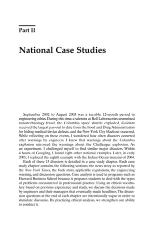 Part II
National Case Studies
September 2002 to August 2003 was a terrible 12-month period in
engineering ethics. During this time, a scientist at Bell Laboratories committed
nanotechnology fraud, the Columbia space shuttle exploded, Guidant
received the largest pay-out to date from the Food and Drug Administration
for hiding medical device defects, and the New York City blackout occurred.
While reflecting on these events, I wondered how often disasters occurred
after warnings by engineers. I knew that warnings about the Columbia
explosion mirrored the warnings about the Challenger explosion. As
an experiment, I challenged myself to find similar major disasters. Within
4 hours of Googling, I found eight other national examples. Later, in early
2005, I replaced the eighth example with the Indian Ocean tsunami of 2004.
Each of these 13 disasters is detailed in a case study chapter. Each case
study chapter contains the following sections: the news story as reported by
the New York Times, the back story, applicable regulations, the engineering
warning, and discussion questions. Case analysis is used in programs such as
Harvard Business School because it prepares students to deal with the types
of problems encountered in professional practice. Using an ethical vocabu-
lary based on previous experience and study, we discuss the decisions made
by engineers and their managers that eventually made headlines.The discus-
sion questions at the end of each chapter are intentionally vague in order to
stimulate discourse. By practicing ethical analysis, we strengthen our ability
to conduct it.
Ch03-P088531.qxd 2/22/06 11:44 AM Page 37
 