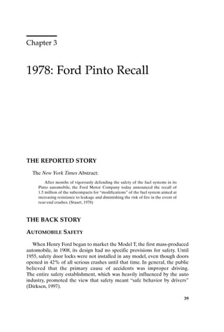 Chapter 3
1978: Ford Pinto Recall
39
THE REPORTED STORY
The New York Times Abstract:
After months of vigorously defending the safety of the fuel systems in its
Pinto automobile, the Ford Motor Company today announced the recall of
1.5 million of the subcompacts for “modifications” of the fuel system aimed at
increasing resistance to leakage and diminishing the risk of fire in the event of
rear-end crashes. (Stuart, 1978)
THE BACK STORY
AUTOMOBILE SAFETY
When Henry Ford began to market the Model T, the first mass-produced
automobile, in 1908, its design had no specific provisions for safety. Until
1955, safety door locks were not installed in any model, even though doors
opened in 42% of all serious crashes until that time. In general, the public
believed that the primary cause of accidents was improper driving.
The entire safety establishment, which was heavily influenced by the auto
industry, promoted the view that safety meant “safe behavior by drivers”
(Dirksen, 1997).
Ch03-P088531.qxd 2/22/06 11:44 AM Page 39
 