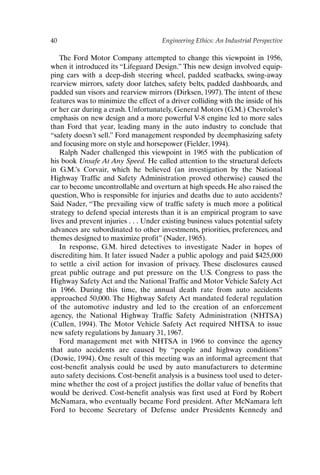 40 Engineering Ethics: An Industrial Perspective
The Ford Motor Company attempted to change this viewpoint in 1956,
when it introduced its “Lifeguard Design.” This new design involved equip-
ping cars with a deep-dish steering wheel, padded seatbacks, swing-away
rearview mirrors, safety door latches, safety belts, padded dashboards, and
padded sun visors and rearview mirrors (Dirksen, 1997). The intent of these
features was to minimize the effect of a driver colliding with the inside of his
or her car during a crash. Unfortunately, General Motors (G.M.) Chevrolet’s
emphasis on new design and a more powerful V-8 engine led to more sales
than Ford that year, leading many in the auto industry to conclude that
“safety doesn’t sell.” Ford management responded by deemphasizing safety
and focusing more on style and horsepower (Fielder, 1994).
Ralph Nader challenged this viewpoint in 1965 with the publication of
his book Unsafe At Any Speed. He called attention to the structural defects
in G.M.’s Corvair, which he believed (an investigation by the National
Highway Traffic and Safety Administration proved otherwise) caused the
car to become uncontrollable and overturn at high speeds. He also raised the
question, Who is responsible for injuries and deaths due to auto accidents?
Said Nader, “The prevailing view of traffic safety is much more a political
strategy to defend special interests than it is an empirical program to save
lives and prevent injuries . . . Under existing business values potential safety
advances are subordinated to other investments, priorities, preferences, and
themes designed to maximize profit” (Nader, 1965).
In response, G.M. hired detectives to investigate Nader in hopes of
discrediting him. It later issued Nader a public apology and paid $425,000
to settle a civil action for invasion of privacy. These disclosures caused
great public outrage and put pressure on the U.S. Congress to pass the
Highway Safety Act and the National Traffic and Motor Vehicle Safety Act
in 1966. During this time, the annual death rate from auto accidents
approached 50,000. The Highway Safety Act mandated federal regulation
of the automotive industry and led to the creation of an enforcement
agency, the National Highway Traffic Safety Administration (NHTSA)
(Cullen, 1994). The Motor Vehicle Safety Act required NHTSA to issue
new safety regulations by January 31, 1967.
Ford management met with NHTSA in 1966 to convince the agency
that auto accidents are caused by “people and highway conditions”
(Dowie, 1994). One result of this meeting was an informal agreement that
cost-benefit analysis could be used by auto manufacturers to determine
auto safety decisions. Cost-benefit analysis is a business tool used to deter-
mine whether the cost of a project justifies the dollar value of benefits that
would be derived. Cost-benefit analysis was first used at Ford by Robert
McNamara, who eventually became Ford president. After McNamara left
Ford to become Secretary of Defense under Presidents Kennedy and
Ch03-P088531.qxd 2/22/06 11:44 AM Page 40
 