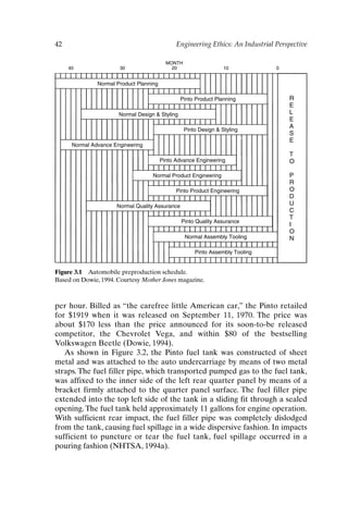 42 Engineering Ethics: An Industrial Perspective
Figure 3.1 Automobile preproduction schedule.
Based on Dowie, 1994. Courtesy Mother Jones magazine.
MONTH
40 30 20 10 0
Normal Product Planning
Pinto Product Planning
Normal Design  Styling
Pinto Design  Styling
Normal Advance Engineering
Pinto Advance Engineering
Normal Product Engineering
Pinto Product Engineering
Normal Quality Assurance
Pinto Quality Assurance
Normal Assembly Tooling
Pinto Assembly Tooling
R
E
L
E
A
S
E
T
O
P
R
O
D
U
C
T
I
O
N
per hour. Billed as “the carefree little American car,” the Pinto retailed
for $1919 when it was released on September 11, 1970. The price was
about $170 less than the price announced for its soon-to-be released
competitor, the Chevrolet Vega, and within $80 of the bestselling
Volkswagen Beetle (Dowie, 1994).
As shown in Figure 3.2, the Pinto fuel tank was constructed of sheet
metal and was attached to the auto undercarriage by means of two metal
straps. The fuel filler pipe, which transported pumped gas to the fuel tank,
was affixed to the inner side of the left rear quarter panel by means of a
bracket firmly attached to the quarter panel surface. The fuel filler pipe
extended into the top left side of the tank in a sliding fit through a sealed
opening. The fuel tank held approximately 11 gallons for engine operation.
With sufficient rear impact, the fuel filler pipe was completely dislodged
from the tank, causing fuel spillage in a wide dispersive fashion. In impacts
sufficient to puncture or tear the fuel tank, fuel spillage occurred in a
pouring fashion (NHTSA, 1994a).
Ch03-P088531.qxd 2/22/06 11:44 AM Page 42
 