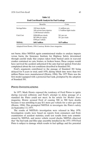 1978: Ford Pinto Recall 45
Table 3.2
Ford Cost-Benefit Analysis for Fuel Leakage
Benefits Costs
Savings/Sales 180 burn deaths 11 million cars
180 serious burn injuries 1.5 million light trucks
2,100 burned vehicles
Unit Cost $200,000 per death $11 per car
$67,000 per injury $11 per truck
$700 per vehicle
TOTAL: $49.5 million $137 million
Adapted from Dowie, 1994. Courtesy Mother Jones magazine.
not burns. After NHTSA again commissioned studies to analyze impacts
versus burns, the Insurance Institute for Highway Safety determined
through careful study that corpses taken from burned autos in rear-end
crashes contained no cuts, bruises, or broken bones. These corpses would
have survived the accident unharmed if the auto had not ignited. Ford also
complained about the test conditions described in Standard 301.
Ford’s arguments contributed to the passage of Standard 301 being
delayed for 8 years in total, until 1976, during which time more than two
million Pintos were manufactured (Dowie, 1994). The 1977 Pinto was the
first model equipped with a protected fuel tank, prompted by the adoption
of Standard 301.
PINTO INVESTIGATIONS
In 1977, Mark Dowie exposed the tendency of Ford Pintos to ignite
during rear-end collisions and Ford’s attempt to delay passage of a
standard the Pinto could not meet. In his article for Mother Jones
magazine, Dowie accused Ford of causing 500 to 900 burn deaths
because it was unwilling to pay $11 more per vehicle for a safer gas tank
(Dowie, 1994). This prompted NHTSA to investigate the Pinto’s safety
on September 13, 1977.
The results of NHTSA’s investigation were released in May 1978.
Investigation results were based on reports from consumers and Ford,
examination of accident statistics, crash test results from tests commis-
sioned by NHTSA, and motor vehicle record checks. NHTSA observed
that “the fuel tank and filler pipe assembly installed in the 1971–1976 Ford
Pinto is subject to damage which results in fuel spillage and fire potential
Ch03-P088531.qxd 2/22/06 11:44 AM Page 45
 