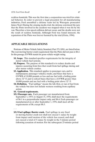 1978: Ford Pinto Recall 47
reckless homicide. This was the first time a corporation was tried for crimi-
nal behavior. In order to prevent a legal precedent for all manufacturing
industries, Ford assembled a defense team led by Watergate prosecutor
James Neal. During the ensuing media trial, the defense convinced the jury
that the Pinto involved in the accident was stopped when it was hit by the
van.Therefore a low-speed collision did not occur, and the deaths were not
the result of reckless homicide. Although Ford was found innocent, the
reputation of the Pinto was forever harmed by the trial (Gioia, 1994).
APPLICABLE REGULATIONS
Portions of Motor Vehicle Safety Standard, Part 571; S301, are listed below.
The rear-moving barrier crash requirement that the Pinto did not pass is S6.2.
In this passage, GVWR stands for gross vehicle weight rating.
S1. Scope. This standard specifies requirements for the integrity of
motor vehicle fuel systems.
S2. Purpose. The purpose of this standard is to reduce deaths and
injuries occurring from fires that result from fuel spillage during and
after motor vehicle crashes.
S3. Application. This standard applies to passenger cars, and to
multipurpose passenger vehicles, trucks, and buses that have a
GVWR of 10,000 pounds or less and use fuel with a boiling point
above 32° F, and to school buses that have a GVWR greater than
10,000 pounds and use fuel with a boiling point above 32° F.
S4. Definition. “Fuel spillage” means the fall, flow, or run of fuel from
the vehicle but does not include wetness resulting from capillary
action.
S5. General requirements.
S5.1 Passenger cars. Each passenger car manufactured from
September 1, 1975, to August 31, 1976, shall meet the requirements
of S6.1 in a perpendicular impact only, and S6.4. Each passenger car
manufactured on or after September 1, 1976, shall meet all the
requirements of S6, except S6.5.
. . .
S5.5 Fuel spillage: Barrier crash. Fuel spillage in any fixed
or moving barrier crash test shall not exceed 1 ounce by weight
from impact until motion of the vehicle has ceased, and shall
not exceed a total of 5 ounce by weight in the 5-minute period
following cessation of motion. For the subsequent 25-minute period
Ch03-P088531.qxd 2/22/06 11:44 AM Page 47
 