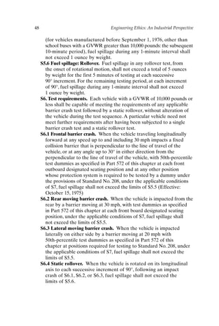 48 Engineering Ethics: An Industrial Perspective
(for vehicles manufactured before September 1, 1976, other than
school buses with a GVWR greater than 10,000 pounds: the subsequent
10-minute period), fuel spillage during any 1-minute interval shall
not exceed 1 ounce by weight.
S5.6 Fuel spillage: Rollover. Fuel spillage in any rollover test, from
the onset of rotational motion, shall not exceed a total of 5 ounces
by weight for the first 5 minutes of testing at each successive
90° increment. For the remaining testing period, at each increment
of 90°, fuel spillage during any 1-minute interval shall not exceed
1 ounce by weight.
S6. Test requirements. Each vehicle with a GVWR of 10,000 pounds or
less shall be capable of meeting the requirements of any applicable
barrier crash test followed by a static rollover, without alteration of
the vehicle during the test sequence. A particular vehicle need not
meet further requirements after having been subjected to a single
barrier crash test and a static rollover test.
S6.1 Frontal barrier crash. When the vehicle traveling longitudinally
forward at any speed up to and including 30 mph impacts a fixed
collision barrier that is perpendicular to the line of travel of the
vehicle, or at any angle up to 30° in either direction from the
perpendicular to the line of travel of the vehicle, with 50th-percentile
test dummies as specified in Part 572 of this chapter at each front
outboard designated seating position and at any other position
whose protection system is required to be tested by a dummy under
the provisions of Standard No. 208, under the applicable conditions
of S7, fuel spillage shall not exceed the limits of S5.5 (Effective:
October 15, 1975)
S6.2 Rear moving barrier crash. When the vehicle is impacted from the
rear by a barrier moving at 30 mph, with test dummies as specified
in Part 572 of this chapter at each front board designated seating
position, under the applicable conditions of S7, fuel spillage shall
not exceed the limits of S5.5.
S6.3 Lateral moving barrier crash. When the vehicle is impacted
laterally on either side by a barrier moving at 20 mph with
50th-percentile test dummies as specified in Part 572 of this
chapter at positions required for testing to Standard No. 208, under
the applicable conditions of S7, fuel spillage shall not exceed the
limits of S5.5.
S6.4 Static rollover. When the vehicle is rotated on its longitudinal
axis to each successive increment of 90°, following an impact
crash of S6.1, S6.2, or S6.3, fuel spillage shall not exceed the
limits of S5.6.
Ch03-P088531.qxd 2/22/06 11:44 AM Page 48
 