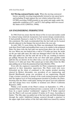 1978: Ford Pinto Recall 49
S6.5 Moving contoured barrier crash. When the moving contoured
barrier assembly traveling longitudinally forward at any speed up to
and including 30 mph impacts the test vehicle (school bus with a
GVWR exceeding 10,000 pounds) at any point and angle, under the
applicable conditions of S7.1 and S7.5, fuel spillage shall not exceed
the limits of S5.5 (NHTSA, 1994b).
AN ENGINEERING PERSPECTIVE
In 1968, Ford was aware that the threat of fire in rear-end crashes could
be reduced using relatively inexpensive fuel system design considerations.
It had partially financed a study by UCLA researchers that had come to
this conclusion. The study recommended that the fuel tank not be located
directly adjacent to the bumper but moved above the rear axle.
In early 1969, 11⁄2 years before the Pinto was introduced, Ford engineers
took three Ford Capris and modified their rears to be similar to the proposed
Pinto. For these tests, the fuel tank was moved from above the rear axle to
the rear. When one was backed into a wall at 17.8 miles per hour, the welds
on the gas tank split open, the tank was damaged when it hit the axle, the
filler pipe pulled out, and the tank fell out of the car, resulting in massive
gas spillage. Because the welds on the car’s floor split open, gasoline could
spill into the car interior. In two other tests, a car was rear-ended by moving
barriers at 21 miles per hour. This caused gas to leak either from the filler
pipe pulling out or from the punctured fuel tank (Strobel, 1994).
Even still, the engineers responsible for Pinto components signed off
approval to their immediate supervisors. The Pinto crash tests were
forwarded up the chain of command to the regular product meeting
chaired by Robert Alexander, vice president of car engineering, and
Harold MacDonald, group vice president of car engineering. Harold
Copp, a former executive in charge of the crash testing program, testified
that the highest level of Ford management decided to produce the Pinto,
knowing that the Pinto could ignite during low-speed rear-end collisions
and that design fixes were feasible at nominal cost (West’s California
Reporter, 1994).
Within a few months of the Pinto’s release on September 11, 1970, a
standard Pinto was crashed backward into a concrete wall at 21 miles per
hour. In a report marked “confidential,” engineer H. P. Snider reported
that the Pinto’s soft rear-end crushed 18 inches in 91 msec. According to
Snider,“The filler pipe was pulled out of the fuel tank and fluid discharged
through the outlet. Additional leakage occurred through a puncture in
the upper right front surface of the fuel tank which was caused by contact
Ch03-P088531.qxd 2/22/06 11:44 AM Page 49
 