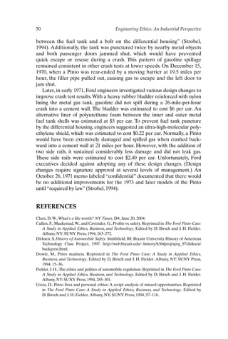 50 Engineering Ethics: An Industrial Perspective
between the fuel tank and a bolt on the differential housing” (Strobel,
1994). Additionally, the tank was punctured twice by nearby metal objects
and both passenger doors jammed shut, which would have prevented
quick escape or rescue during a crash. This pattern of gasoline spillage
remained consistent in other crash tests at lower speeds. On December 15,
1970, when a Pinto was rear-ended by a moving barrier at 19.5 miles per
hour, the filler pipe pulled out, causing gas to escape and the left door to
jam shut.
Later, in early 1971, Ford engineers investigated various design changes to
improve crash test results.With a heavy rubber bladder reinforced with nylon
lining the metal gas tank, gasoline did not spill during a 26-mile-per-hour
crash into a cement wall. The bladder was estimated to cost $6 per car. An
alternative liner of polyurethane foam between the inner and outer metal
fuel tank shells was estimated at $5 per car. To prevent fuel tank puncture
by the differential housing, engineers suggested an ultra-high-molecular poly-
ethylene shield, which was estimated to cost $0.22 per car. Normally, a Pinto
would have been extensively damaged and spilled gas when crashed back-
ward into a cement wall at 21 miles per hour. However, with the addition of
two side rails, it sustained considerably less damage and did not leak gas.
These side rails were estimated to cost $2.40 per car. Unfortunately, Ford
executives decided against adopting any of these design changes. (Design
changes require signature approval at several levels of management.) An
October 26, 1971 memo labeled “confidential” documented that there would
be no additional improvements for the 1973 and later models of the Pinto
until “required by law” (Strobel, 1994).
REFERENCES
Chen, D.W.,What’s a life worth? NY Times, D4, June 20, 2004.
Cullen, F., Maakestad,W., and Cavender, G., Profits vs. safety. Reprinted in The Ford Pinto Case:
A Study in Applied Ethics, Business, and Technology. Edited by D. Birsch and J. H. Fielder.
Albany, NY: SUNY Press, 1994, 263–272.
Dirksen, S. History of Automobile Safety. Smithfield, RI: Bryant University History of American
Technology Class Project, 1997. http://web.bryant.edu/~history/h364proj/sprg_97/dirksen/
backgrou.html.
Dowie, M., Pinto madness. Reprinted in The Ford Pinto Case: A Study in Applied Ethics,
Business, and Technology. Edited by D. Birsch and J. H. Fielder. Albany, NY: SUNY Press,
1994, 15–36.
Fielder, J. H.,The ethics and politics of automobile regulation. Reprinted in The Ford Pinto Case:
A Study in Applied Ethics, Business, and Technology. Edited by D. Birsch and J. H. Fielder.
Albany, NY: SUNY Press, 1994, 285–301.
Gioia, D., Pinto fires and personal ethics: A script analysis of missed opportunities. Reprinted
in The Ford Pinto Case: A Study in Applied Ethics, Business, and Technology. Edited by
D. Birsch and J. H. Fielder.Albany, NY: SUNY Press, 1994, 97–116.
Ch03-P088531.qxd 2/22/06 11:44 AM Page 50
 