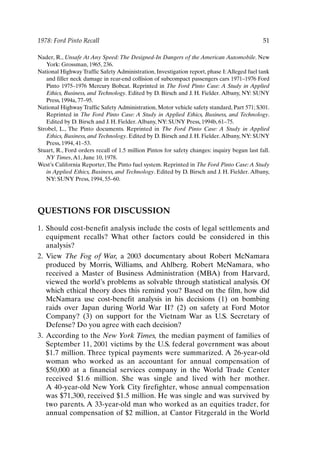 1978: Ford Pinto Recall 51
Nader, R., Unsafe At Any Speed: The Designed-In Dangers of the American Automobile. New
York: Grossman, 1965, 236.
National Highway Traffic Safety Administration, Investigation report, phase I:Alleged fuel tank
and filler neck damage in rear-end collision of subcompact passengers cars 1971–1976 Ford
Pinto 1975–1976 Mercury Bobcat. Reprinted in The Ford Pinto Case: A Study in Applied
Ethics, Business, and Technology. Edited by D. Birsch and J. H. Fielder. Albany, NY: SUNY
Press, 1994a, 77–95.
National Highway Traffic Safety Administration, Motor vehicle safety standard, Part 571; S301.
Reprinted in The Ford Pinto Case: A Study in Applied Ethics, Business, and Technology.
Edited by D. Birsch and J. H. Fielder.Albany, NY: SUNY Press, 1994b, 61–75.
Strobel, L., The Pinto documents. Reprinted in The Ford Pinto Case: A Study in Applied
Ethics, Business, and Technology. Edited by D. Birsch and J. H. Fielder.Albany, NY: SUNY
Press, 1994, 41–53.
Stuart, R., Ford orders recall of 1.5 million Pintos for safety changes: inquiry begun last fall.
NY Times,A1, June 10, 1978.
West’s California Reporter,The Pinto fuel system. Reprinted in The Ford Pinto Case:A Study
in Applied Ethics, Business, and Technology. Edited by D. Birsch and J. H. Fielder. Albany,
NY: SUNY Press, 1994, 55–60.
QUESTIONS FOR DISCUSSION
1. Should cost-benefit analysis include the costs of legal settlements and
equipment recalls? What other factors could be considered in this
analysis?
2. View The Fog of War, a 2003 documentary about Robert McNamara
produced by Morris, Williams, and Ahlberg. Robert McNamara, who
received a Master of Business Administration (MBA) from Harvard,
viewed the world’s problems as solvable through statistical analysis. Of
which ethical theory does this remind you? Based on the film, how did
McNamara use cost-benefit analysis in his decisions (1) on bombing
raids over Japan during World War II? (2) on safety at Ford Motor
Company? (3) on support for the Vietnam War as U.S. Secretary of
Defense? Do you agree with each decision?
3. According to the New York Times, the median payment of families of
September 11, 2001 victims by the U.S. federal government was about
$1.7 million. Three typical payments were summarized. A 26-year-old
woman who worked as an accountant for annual compensation of
$50,000 at a financial services company in the World Trade Center
received $1.6 million. She was single and lived with her mother.
A 40-year-old New York City firefighter, whose annual compensation
was $71,300, received $1.5 million. He was single and was survived by
two parents. A 33-year-old man who worked as an equities trader, for
annual compensation of $2 million, at Cantor Fitzgerald in the World
Ch03-P088531.qxd 2/22/06 11:44 AM Page 51
 