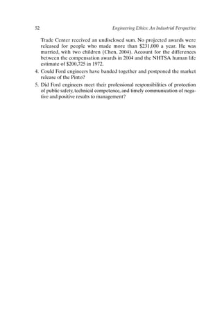 52 Engineering Ethics: An Industrial Perspective
Trade Center received an undisclosed sum. No projected awards were
released for people who made more than $231,000 a year. He was
married, with two children (Chen, 2004). Account for the differences
between the compensation awards in 2004 and the NHTSA human life
estimate of $200,725 in 1972.
4. Could Ford engineers have banded together and postponed the market
release of the Pinto?
5. Did Ford engineers meet their professional responsibilities of protection
of public safety, technical competence, and timely communication of nega-
tive and positive results to management?
Ch03-P088531.qxd 2/22/06 11:44 AM Page 52
 