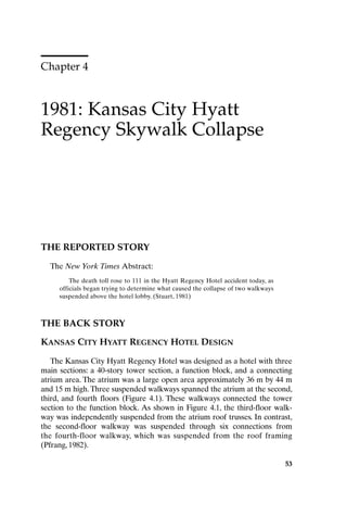 Chapter 4
1981: Kansas City Hyatt
Regency Skywalk Collapse
53
THE REPORTED STORY
The New York Times Abstract:
The death toll rose to 111 in the Hyatt Regency Hotel accident today, as
officials began trying to determine what caused the collapse of two walkways
suspended above the hotel lobby. (Stuart, 1981)
THE BACK STORY
KANSAS CITY HYATT REGENCY HOTEL DESIGN
The Kansas City Hyatt Regency Hotel was designed as a hotel with three
main sections: a 40-story tower section, a function block, and a connecting
atrium area. The atrium was a large open area approximately 36 m by 44 m
and 15 m high.Three suspended walkways spanned the atrium at the second,
third, and fourth floors (Figure 4.1). These walkways connected the tower
section to the function block. As shown in Figure 4.1, the third-floor walk-
way was independently suspended from the atrium roof trusses. In contrast,
the second-floor walkway was suspended through six connections from
the fourth-floor walkway, which was suspended from the roof framing
(Pfrang, 1982).
53
Ch04-P088531.qxd 2/22/06 11:45 AM Page 53
 