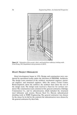 54 Engineering Ethics: An Industrial Perspective
HYATT PROJECT HIERARCHY
Hotel development began in 1976. Design and construction were con-
ducted by specialized teams, under the direction of PBNDML Architects.
The design team consisted of the architect, mechanical engineer, electri-
cal engineer, and structural engineer. After the owner, Crown Center
Redevelopment, chose the architect, the architect then chose the rest of
the design team. The design team received a fixed fee for services ren-
dered. The construction team consisted of the general contractor, Eldridge
Construction Co., and its subcontractors, which included the structural
steel fabricator and erector, Havens Steel Co. Havens subcontracted
detailing work to WRW Engineering. The general contractor was chosen
by the owner by its bid for the contract; the subcontractors were chosen by
the general contractor by their bids.
Figure 4.1 Schematics of the second-, third-, and fourth-floor walkways, looking south.
From Pfrang, 1982. Republished with permission of ASCE.
Ch04-P088531.qxd 2/22/06 11:45 AM Page 54
 