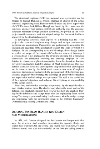 1981: Kansas City Hyatt Regency Skywalk Collapse 55
The structural engineer, GCE International, was represented on this
project by Daniel Duncan, a project engineer in charge of the actual
structural engineering work. Duncan worked under the direct supervision
of GCE President Jack Gillum. Though not bound by direct contracts, the
structural engineer had certain control and authority over the construc-
tion team members through contract documents. No portion of the Hyatt
project could commence until the shop drawings for that work had been
approved by the structural engineer.
In developing structural steel aspects of a building like the Hyatt
project, the structural engineer may design and analyze steel-to-steel
members and connections. Calculations are performed to determine the
strength and adequacy of the connection to carry the loads for which it is
designed. In the corresponding structural drawings, these design details
are called out as special “section details” within the structural drawings. If
a section detail is not included in the structural drawing for a particular
connection, the fabricator receiving the drawings employs its steel
detailer to choose an applicable connection from the American Institute
for Steel Construction (AISC) Manual of Steel Construction. The steel
detailer translates structural drawings into shop and erection drawings for
use in construction by the fabricator’s construction crew. Completed
structural drawings are sealed with the personal seal of the licensed pro-
fessional engineer who prepared the drawings or under whose direction
and supervision such drawings were prepared. The seal is the equivalent
of the engineer’s signature and indicates his acceptance of responsibility
for the design shown.
After shop and erection drawings are prepared by the steel detailer, a
steel checker reviews them. The checker only checks the exact work of the
detailer. The structural engineer then reviews the shop and erection draw-
ings by the fabricator and stamps them with the engineering firm’s review
stamp. The stamp represents drawing “conformance with the design concept
and compliance with the information given in the contract documents”
(Administrative Hearing Commission, 1985).
ORIGINAL BOX BEAM HANGER ROD DESIGN
AND MODIFICATIONS
In 1978, Jack Duncan designed the box beams and hanger rods that
were the structural steel members supporting the second-, third-, and
fourth-floor walkways. On the second- and fourth-floor walkways, 11⁄4-inch
diameter round steel rods were intended to run from the ceiling down to
Ch04-P088531.qxd 2/22/06 11:45 AM Page 55
 