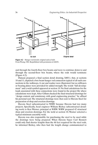 56 Engineering Ethics: An Industrial Perspective
Figure 4.2 Hanger rod details: original and as built.
From Pfrang, 1982. Republished with permission of ASCE.
and through the fourth-floor box beams and were to continue down to and
through the second-floor box beams, where the rods would terminate
(Figure 4.2).
Duncan prepared a final section detail drawing, S405.1, that, at sections
10 and 11, depicted a box beam hanger rod connection typical of all such con-
nections in the walkways.A nut and washer were illustrated, but no stiffeners
or bearing plates were provided for added strength.The words “full develop-
ment” and a weld symbol appeared at section 10. No final calculations for the
loads associated with these connections were found in the project file where
calculations were kept.After Gillum checked the final structural drawings for
“design content and consistency with good engineering practice,” he affixed
his personal seal. The structural drawings were then sent to Havens Steel for
preparation of shop and erection drawings.
Havens Steel subcontracted to WRW because Havens had too many
projects. Specifically, head engineer William Richey subcontracted detail-
ing work to Ken Warner, principal at WRW. WRW prepared 42 structural
shop and erection drawings. For the weld at section 10, Warner selected a
typical minimum assembly weld.
Havens was also responsible for purchasing the steel to be used while
the drawings were being prepared. When Havens buyer Carl Bennett
could only find shorter lengths than the 46 feet required for the steel rods,
he informed Richey, who then had the length change communicated to
Ch04-P088531.qxd 2/22/06 11:45 AM Page 56
 