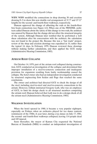 1981: Kansas City Hyatt Regency Skywalk Collapse 57
WRW. WRW modified the connections in shop drawing 30 and erection
drawing E-3 to show this new double rod arrangement of 313 and 1511
lengths for the second- and fourth-floor walkways, respectively.
Duncan approved the change of offsetting the rods at the fourth-floor
box beam connections (see Figure 4.2). When one of the PBNDML archi-
tects called Duncan about the safety of this change to two rods, the architect
was assured by Duncan that the change did not affect the structural integrity
of the system. Although Duncan later testified that he performed a web
shear calculation after his conversation with the architect, the calculation
was not found in the project file. Because this was a “fast track” project,
review of the shop and erection drawings was expedited in 10, rather than
the typical 14, days. In February 1979, Duncan reviewed these drawings
without making further calculations, and then applied the GCE stamp
(Administrative Hearing Commission, 1985).
ATRIUM ROOF COLLAPSE
On October 14, 1979, part of the atrium roof collapsed during construc-
tion. GCE conducted an investigation of the collapse and determined that
improper installation of a steel-to-concrete connection and inadequate
provision for expansion resulting from faulty workmanship caused the
collapse.The hotel owner also had an independent investigation conducted
by structural engineering firm Seiden and Page that reached the same
conclusions.
The owner and architect had directed GCE to check the design of all
the steel, including steel-to-steel and steel-to-concrete, connections in the
atrium. However, Gillum instructed Gregory Luth, who was an employee
of GCE, to limit his design check to all structural members comprising
the atrium roof. Duncan believed that Luth was to do a design check of all
the atrium steel (Administrative Hearing Commission, 1985).
WALKWAY INVESTIGATION
When the hotel opened in 1980, it became a very popular nightspot,
especially on Fridays, when an orchestra played for tea dance contests
reminiscent of the 1940s. A year later, during a tea dance on July 17, 1981,
the second- and fourth-floor walkways collapsed, leaving 114 people dead
and 185 injured.
Soon thereafter, the mayor of Kansas City requested the National
Bureau of Standards (NBS) to conduct an independent investigation of
Ch04-P088531.qxd 2/22/06 11:45 AM Page 57
 