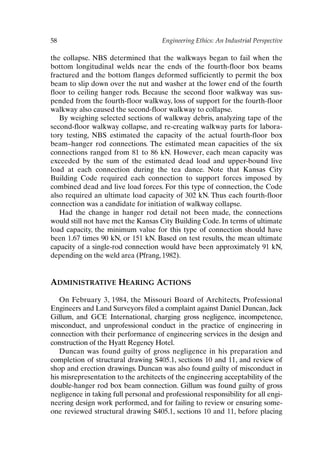 58 Engineering Ethics: An Industrial Perspective
the collapse. NBS determined that the walkways began to fail when the
bottom longitudinal welds near the ends of the fourth-floor box beams
fractured and the bottom flanges deformed sufficiently to permit the box
beam to slip down over the nut and washer at the lower end of the fourth
floor to ceiling hanger rods. Because the second floor walkway was sus-
pended from the fourth-floor walkway, loss of support for the fourth-floor
walkway also caused the second-floor walkway to collapse.
By weighing selected sections of walkway debris, analyzing tape of the
second-floor walkway collapse, and re-creating walkway parts for labora-
tory testing, NBS estimated the capacity of the actual fourth-floor box
beam–hanger rod connections. The estimated mean capacities of the six
connections ranged from 81 to 86 kN. However, each mean capacity was
exceeded by the sum of the estimated dead load and upper-bound live
load at each connection during the tea dance. Note that Kansas City
Building Code required each connection to support forces imposed by
combined dead and live load forces. For this type of connection, the Code
also required an ultimate load capacity of 302 kN. Thus each fourth-floor
connection was a candidate for initiation of walkway collapse.
Had the change in hanger rod detail not been made, the connections
would still not have met the Kansas City Building Code. In terms of ultimate
load capacity, the minimum value for this type of connection should have
been 1.67 times 90 kN, or 151 kN. Based on test results, the mean ultimate
capacity of a single-rod connection would have been approximately 91 kN,
depending on the weld area (Pfrang, 1982).
ADMINISTRATIVE HEARING ACTIONS
On February 3, 1984, the Missouri Board of Architects, Professional
Engineers and Land Surveyors filed a complaint against Daniel Duncan, Jack
Gillum, and GCE International, charging gross negligence, incompetence,
misconduct, and unprofessional conduct in the practice of engineering in
connection with their performance of engineering services in the design and
construction of the Hyatt Regency Hotel.
Duncan was found guilty of gross negligence in his preparation and
completion of structural drawing S405.1, sections 10 and 11, and review of
shop and erection drawings. Duncan was also found guilty of misconduct in
his misrepresentation to the architects of the engineering acceptability of the
double-hanger rod box beam connection. Gillum was found guilty of gross
negligence in taking full personal and professional responsibility for all engi-
neering design work performed, and for failing to review or ensuring some-
one reviewed structural drawing S405.1, sections 10 and 11, before placing
Ch04-P088531.qxd 2/22/06 11:45 AM Page 58
 