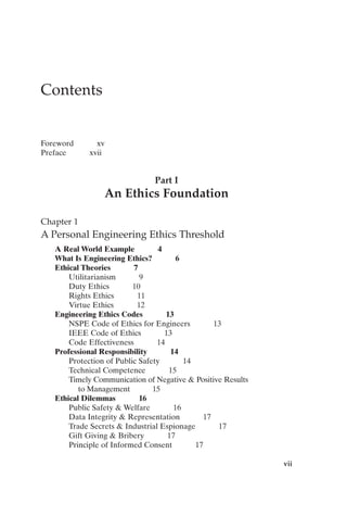 vii
Contents
Foreword xv
Preface xvii
Part I
An Ethics Foundation
Chapter 1
A Personal Engineering Ethics Threshold
A Real World Example 4
What Is Engineering Ethics? 6
Ethical Theories 7
Utilitarianism 9
Duty Ethics 10
Rights Ethics 11
Virtue Ethics 12
Engineering Ethics Codes 13
NSPE Code of Ethics for Engineers 13
IEEE Code of Ethics 13
Code Effectiveness 14
Professional Responsibility 14
Protection of Public Safety 14
Technical Competence 15
Timely Communication of Negative  Positive Results
to Management 15
Ethical Dilemmas 16
Public Safety  Welfare 16
Data Integrity  Representation 17
Trade Secrets  Industrial Espionage 17
Gift Giving  Bribery 17
Principle of Informed Consent 17
Prelims-P088531.qxd 3/1/06 3:09 PM Page vii
 