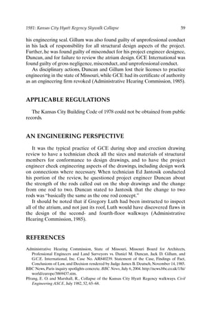 1981: Kansas City Hyatt Regency Skywalk Collapse 59
his engineering seal. Gillum was also found guilty of unprofessional conduct
in his lack of responsibility for all structural design aspects of the project.
Further, he was found guilty of misconduct for his project engineer designee,
Duncan, and for failure to review the atrium design. GCE International was
found guilty of gross negligence, misconduct, and unprofessional conduct.
As disciplinary actions, Duncan and Gillum lost their licenses to practice
engineering in the state of Missouri, while GCE had its certificate of authority
as an engineering firm revoked (Administrative Hearing Commission, 1985).
APPLICABLE REGULATIONS
The Kansas City Building Code of 1978 could not be obtained from public
records.
AN ENGINEERING PERSPECTIVE
It was the typical practice of GCE during shop and erection drawing
review to have a technician check all the sizes and materials of structural
members for conformance to design drawings, and to have the project
engineer check engineering aspects of the drawings, including design work
on connections where necessary. When technician Ed Jantosik conducted
his portion of the review, he questioned project engineer Duncan about
the strength of the rods called out on the shop drawings and the change
from one rod to two. Duncan stated to Jantosik that the change to two
rods was “basically the same as the one rod concept.”
It should be noted that if Gregory Luth had been instructed to inspect
all of the atrium, and not just its roof, Luth would have discovered flaws in
the design of the second- and fourth-floor walkways (Administrative
Hearing Commission, 1985).
REFERENCES
Administrative Hearing Commission, State of Missouri, Missouri Board for Architects,
Professional Engineers and Land Surveyors vs. Daniel M. Duncan, Jack D. Gillum, and
G.C.E. International, Inc. Case No. AR840239. Statement of the Case, Findings of Fact,
Conclusions of Law, and Decision rendered by Judge James B. Deutsch, November 14, 1985.
BBC News, Paris inquiry spotlights concrete. BBC News, July 6, 2004. http://news.bbc.co.uk/1/hi/
world/europe/3869437.stm.
Pfrang, E. O. and Marshall, R., Collapse of the Kansas City Hyatt Regency walkways. Civil
Engineering ASCE, July 1982, 52, 65–68.
Ch04-P088531.qxd 2/22/06 11:45 AM Page 59
 