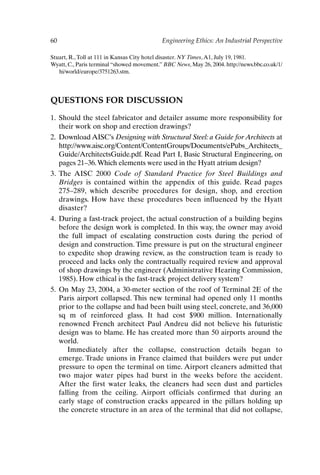 60 Engineering Ethics: An Industrial Perspective
Stuart, R.,Toll at 111 in Kansas City hotel disaster. NY Times,A1, July 19, 1981.
Wyatt, C., Paris terminal “showed movement.” BBC News, May 26, 2004. http://news.bbc.co.uk/1/
hi/world/europe/3751263.stm.
QUESTIONS FOR DISCUSSION
1. Should the steel fabricator and detailer assume more responsibility for
their work on shop and erection drawings?
2. Download AISC’s Designing with Structural Steel: a Guide for Architects at
http://www.aisc.org/Content/ContentGroups/Documents/ePubs_Architects_
Guide/ArchitectsGuide.pdf. Read Part I, Basic Structural Engineering, on
pages 21–36.Which elements were used in the Hyatt atrium design?
3. The AISC 2000 Code of Standard Practice for Steel Buildings and
Bridges is contained within the appendix of this guide. Read pages
275–289, which describe procedures for design, shop, and erection
drawings. How have these procedures been influenced by the Hyatt
disaster?
4. During a fast-track project, the actual construction of a building begins
before the design work is completed. In this way, the owner may avoid
the full impact of escalating construction costs during the period of
design and construction. Time pressure is put on the structural engineer
to expedite shop drawing review, as the construction team is ready to
proceed and lacks only the contractually required review and approval
of shop drawings by the engineer (Administrative Hearing Commission,
1985). How ethical is the fast-track project delivery system?
5. On May 23, 2004, a 30-meter section of the roof of Terminal 2E of the
Paris airport collapsed. This new terminal had opened only 11 months
prior to the collapse and had been built using steel, concrete, and 36,000
sq m of reinforced glass. It had cost $900 million. Internationally
renowned French architect Paul Andreu did not believe his futuristic
design was to blame. He has created more than 50 airports around the
world.
Immediately after the collapse, construction details began to
emerge. Trade unions in France claimed that builders were put under
pressure to open the terminal on time. Airport cleaners admitted that
two major water pipes had burst in the weeks before the accident.
After the first water leaks, the cleaners had seen dust and particles
falling from the ceiling. Airport officials confirmed that during an
early stage of construction cracks appeared in the pillars holding up
the concrete structure in an area of the terminal that did not collapse,
Ch04-P088531.qxd 2/22/06 11:45 AM Page 60
 