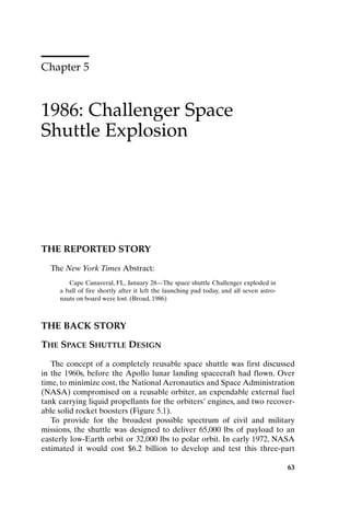 Chapter 5
1986: Challenger Space
Shuttle Explosion
63
THE REPORTED STORY
The New York Times Abstract:
Cape Canaveral, FL, January 28—The space shuttle Challenger exploded in
a ball of fire shortly after it left the launching pad today, and all seven astro-
nauts on board were lost. (Broad, 1986)
THE BACK STORY
THE SPACE SHUTTLE DESIGN
The concept of a completely reusable space shuttle was first discussed
in the 1960s, before the Apollo lunar landing spacecraft had flown. Over
time, to minimize cost, the National Aeronautics and Space Administration
(NASA) compromised on a reusable orbiter, an expendable external fuel
tank carrying liquid propellants for the orbiters’ engines, and two recover-
able solid rocket boosters (Figure 5.1).
To provide for the broadest possible spectrum of civil and military
missions, the shuttle was designed to deliver 65,000 lbs of payload to an
easterly low-Earth orbit or 32,000 lbs to polar orbit. In early 1972, NASA
estimated it would cost $6.2 billion to develop and test this three-part
63
Ch05-P088531.qxd 2/22/06 11:45 AM Page 63
 