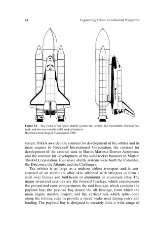 64 Engineering Ethics: An Industrial Perspective
Figure 5.1 Two views of the space shuttle system: the orbiter, the expendable external fuel
tank, and two recoverable solid rocket boosters.
Reprinted from Rogers Commission, 1986.
system. NASA awarded the contract for development of the orbiter and its
main engines to Rockwell International Corporation, the contract for
development of the external tank to Martin Marietta Denver Aerospace,
and the contract for development of the solid rocket boosters to Morton
Thiokol Corporation. Four space shuttle systems were built: the Columbia,
the Discovery, the Atlantis, and the Challenger.
The orbiter is as large as a midsize airline transport and is con-
structed of an aluminum alloy skin stiffened with stringers to form a
shell over frames and bulkheads of aluminum or aluminum alloy. The
major structural sections are the forward fuselage, which encompasses
the pressurized crew compartment; the mid fuselage, which contains the
payload bay; the payload bay doors; the aft fuselage, from which the
main engine nozzles project; and the vertical tail, which splits open
along the trailing edge to provide a speed brake used during entry and
landing. The payload bay is designed to securely hold a wide range of
Ch05-P088531.qxd 2/22/06 11:45 AM Page 64
 